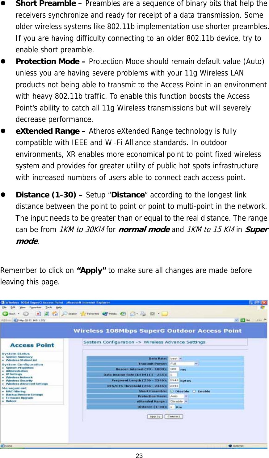  23  Short Preamble – Preambles are a sequence of binary bits that help the receivers synchronize and ready for receipt of a data transmission. Some older wireless systems like 802.11b implementation use shorter preambles. If you are having difficulty connecting to an older 802.11b device, try to enable short preamble.    Protection Mode – Protection Mode should remain default value (Auto) unless you are having severe problems with your 11g Wireless LAN products not being able to transmit to the Access Point in an environment with heavy 802.11b traffic. To enable this function boosts the Access Point’s ability to catch all 11g Wireless transmissions but will severely decrease performance.    eXtended Range – Atheros eXtended Range technology is fully compatible with IEEE and Wi-Fi Alliance standards. In outdoor environments, XR enables more economical point to point fixed wireless system and provides for greater utility of public hot spots infrastructure with increased numbers of users able to connect each access point.   Distance (1-30) – Setup “Distance” according to the longest link distance between the point to point or point to multi-point in the network.  The input needs to be greater than or equal to the real distance. The range can be from 1KM to 30KM for normal mode and 1KM to 15 KM in Super mode.  Remember to click on “Apply” to make sure all changes are made before leaving this page.    