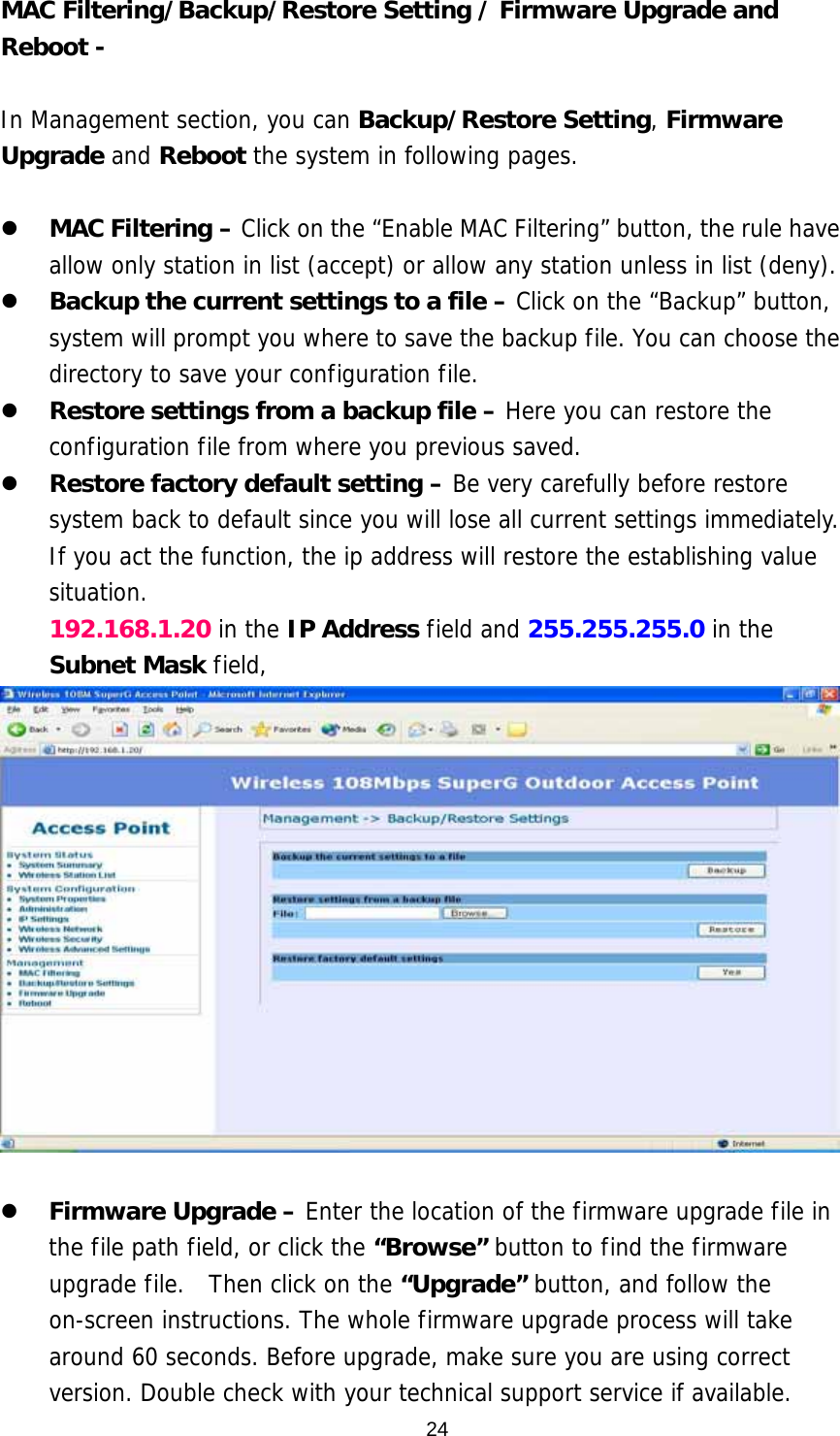  24MAC Filtering/Backup/Restore Setting / Firmware Upgrade and Reboot -    In Management section, you can Backup/Restore Setting, Firmware Upgrade and Reboot the system in following pages.    MAC Filtering – Click on the “Enable MAC Filtering” button, the rule have allow only station in list (accept) or allow any station unless in list (deny).    Backup the current settings to a file – Click on the “Backup” button, system will prompt you where to save the backup file. You can choose the directory to save your configuration file.    Restore settings from a backup file – Here you can restore the configuration file from where you previous saved.    Restore factory default setting – Be very carefully before restore system back to default since you will lose all current settings immediately.  If you act the function, the ip address will restore the establishing value situation. 192.168.1.20 in the IP Address field and 255.255.255.0 in the Subnet Mask field,     Firmware Upgrade – Enter the location of the firmware upgrade file in the file path field, or click the “Browse” button to find the firmware upgrade file.  Then click on the “Upgrade” button, and follow the on-screen instructions. The whole firmware upgrade process will take around 60 seconds. Before upgrade, make sure you are using correct version. Double check with your technical support service if available. 