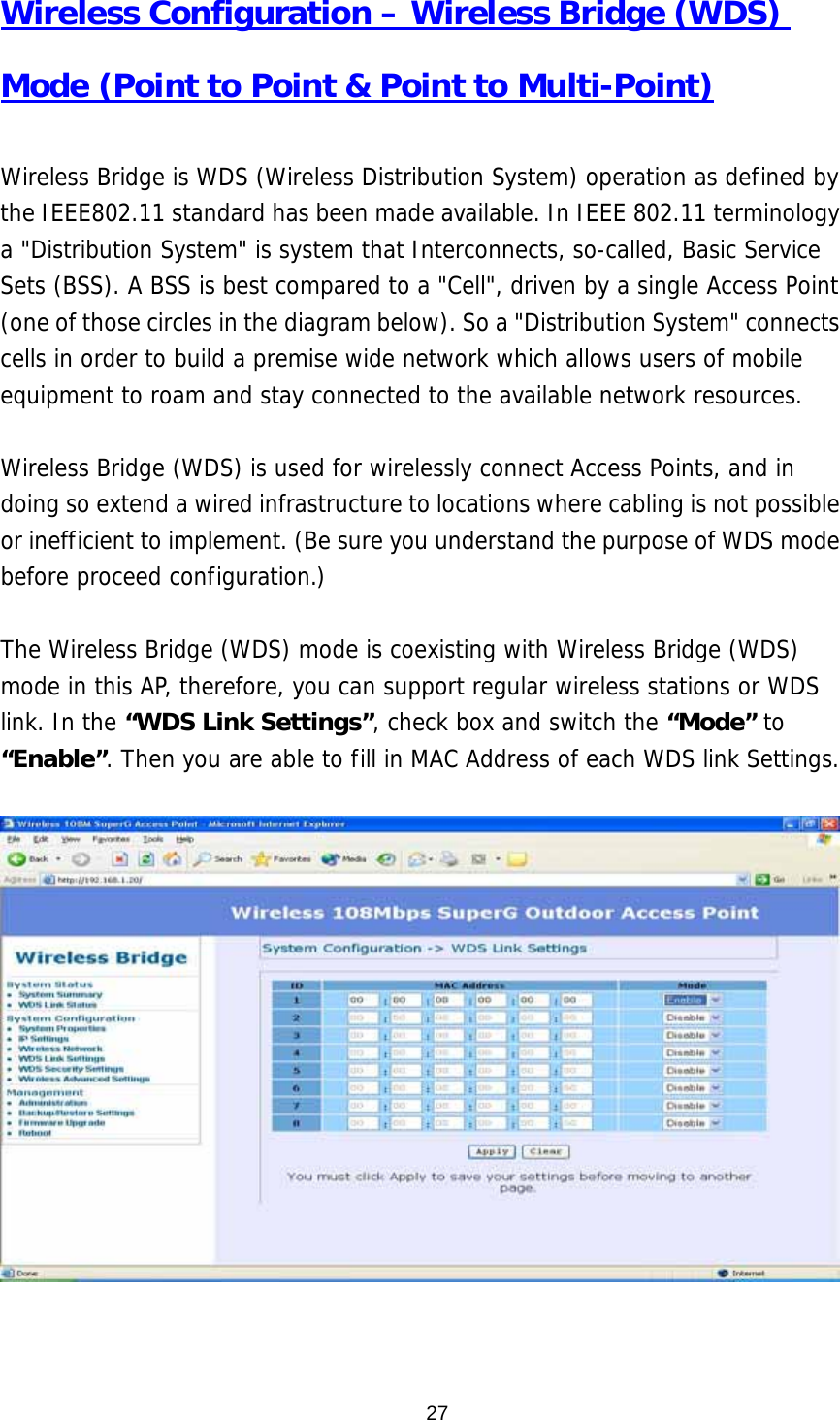  27Wireless Configuration – Wireless Bridge (WDS) Mode (Point to Point &amp; Point to Multi-Point)  Wireless Bridge is WDS (Wireless Distribution System) operation as defined by the IEEE802.11 standard has been made available. In IEEE 802.11 terminology a &quot;Distribution System&quot; is system that Interconnects, so-called, Basic Service Sets (BSS). A BSS is best compared to a &quot;Cell&quot;, driven by a single Access Point (one of those circles in the diagram below). So a &quot;Distribution System&quot; connects cells in order to build a premise wide network which allows users of mobile equipment to roam and stay connected to the available network resources.   Wireless Bridge (WDS) is used for wirelessly connect Access Points, and in doing so extend a wired infrastructure to locations where cabling is not possible or inefficient to implement. (Be sure you understand the purpose of WDS mode before proceed configuration.)  The Wireless Bridge (WDS) mode is coexisting with Wireless Bridge (WDS) mode in this AP, therefore, you can support regular wireless stations or WDS link. In the “WDS Link Settings”, check box and switch the “Mode” to “Enable”. Then you are able to fill in MAC Address of each WDS link Settings.       