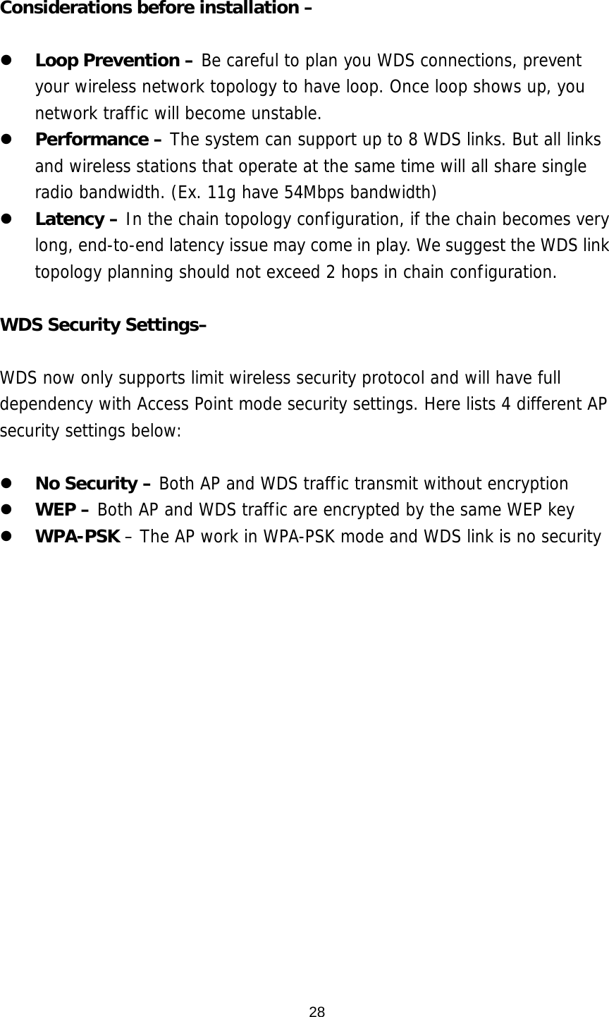  28 Considerations before installation –    Loop Prevention – Be careful to plan you WDS connections, prevent your wireless network topology to have loop. Once loop shows up, you network traffic will become unstable.    Performance – The system can support up to 8 WDS links. But all links and wireless stations that operate at the same time will all share single radio bandwidth. (Ex. 11g have 54Mbps bandwidth)   Latency – In the chain topology configuration, if the chain becomes very long, end-to-end latency issue may come in play. We suggest the WDS link topology planning should not exceed 2 hops in chain configuration.   WDS Security Settings–  WDS now only supports limit wireless security protocol and will have full dependency with Access Point mode security settings. Here lists 4 different AP security settings below:    No Security – Both AP and WDS traffic transmit without encryption   WEP – Both AP and WDS traffic are encrypted by the same WEP key   WPA-PSK – The AP work in WPA-PSK mode and WDS link is no security   