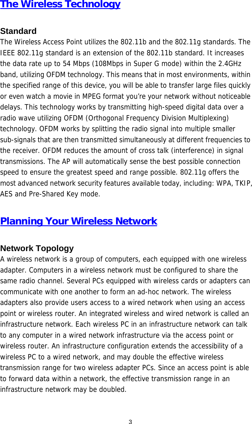  3The Wireless Technology  Standard The Wireless Access Point utilizes the 802.11b and the 802.11g standards. The IEEE 802.11g standard is an extension of the 802.11b standard. It increases the data rate up to 54 Mbps (108Mbps in Super G mode) within the 2.4GHz band, utilizing OFDM technology. This means that in most environments, within the specified range of this device, you will be able to transfer large files quickly or even watch a movie in MPEG format you’re your network without noticeable delays. This technology works by transmitting high-speed digital data over a radio wave utilizing OFDM (Orthogonal Frequency Division Multiplexing) technology. OFDM works by splitting the radio signal into multiple smaller sub-signals that are then transmitted simultaneously at different frequencies to the receiver. OFDM reduces the amount of cross talk (interference) in signal transmissions. The AP will automatically sense the best possible connection speed to ensure the greatest speed and range possible. 802.11g offers the most advanced network security features available today, including: WPA, TKIP, AES and Pre-Shared Key mode.  UPlanning Your Wireless Network  Network Topology A wireless network is a group of computers, each equipped with one wireless adapter. Computers in a wireless network must be configured to share the same radio channel. Several PCs equipped with wireless cards or adapters can communicate with one another to form an ad-hoc network. The wireless adapters also provide users access to a wired network when using an access point or wireless router. An integrated wireless and wired network is called an infrastructure network. Each wireless PC in an infrastructure network can talk to any computer in a wired network infrastructure via the access point or wireless router. An infrastructure configuration extends the accessibility of a wireless PC to a wired network, and may double the effective wireless transmission range for two wireless adapter PCs. Since an access point is able to forward data within a network, the effective transmission range in an infrastructure network may be doubled.   