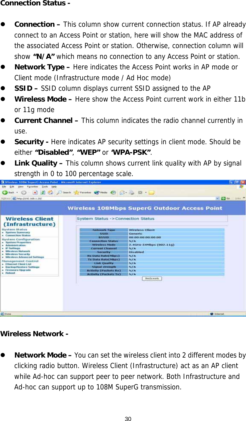  30Connection Status -      Connection – This column show current connection status. If AP already connect to an Access Point or station, here will show the MAC address of the associated Access Point or station. Otherwise, connection column will show “N/A” which means no connection to any Access Point or station.   Network Type – Here indicates the Access Point works in AP mode or Client mode (Infrastructure mode / Ad Hoc mode)   SSID – SSID column displays current SSID assigned to the AP   Wireless Mode – Here show the Access Point current work in either 11b or 11g mode   Current Channel – This column indicates the radio channel currently in use.   Security - Here indicates AP security settings in client mode. Should be either “Disabled”, “WEP” or ‘WPA-PSK”.    Link Quality – This column shows current link quality with AP by signal strength in 0 to 100 percentage scale.   Wireless Network -      Network Mode – You can set the wireless client into 2 different modes by clicking radio button. Wireless Client (Infrastructure) act as an AP client while Ad-hoc can support peer to peer network. Both Infrastructure and Ad-hoc can support up to 108M SuperG transmission.   