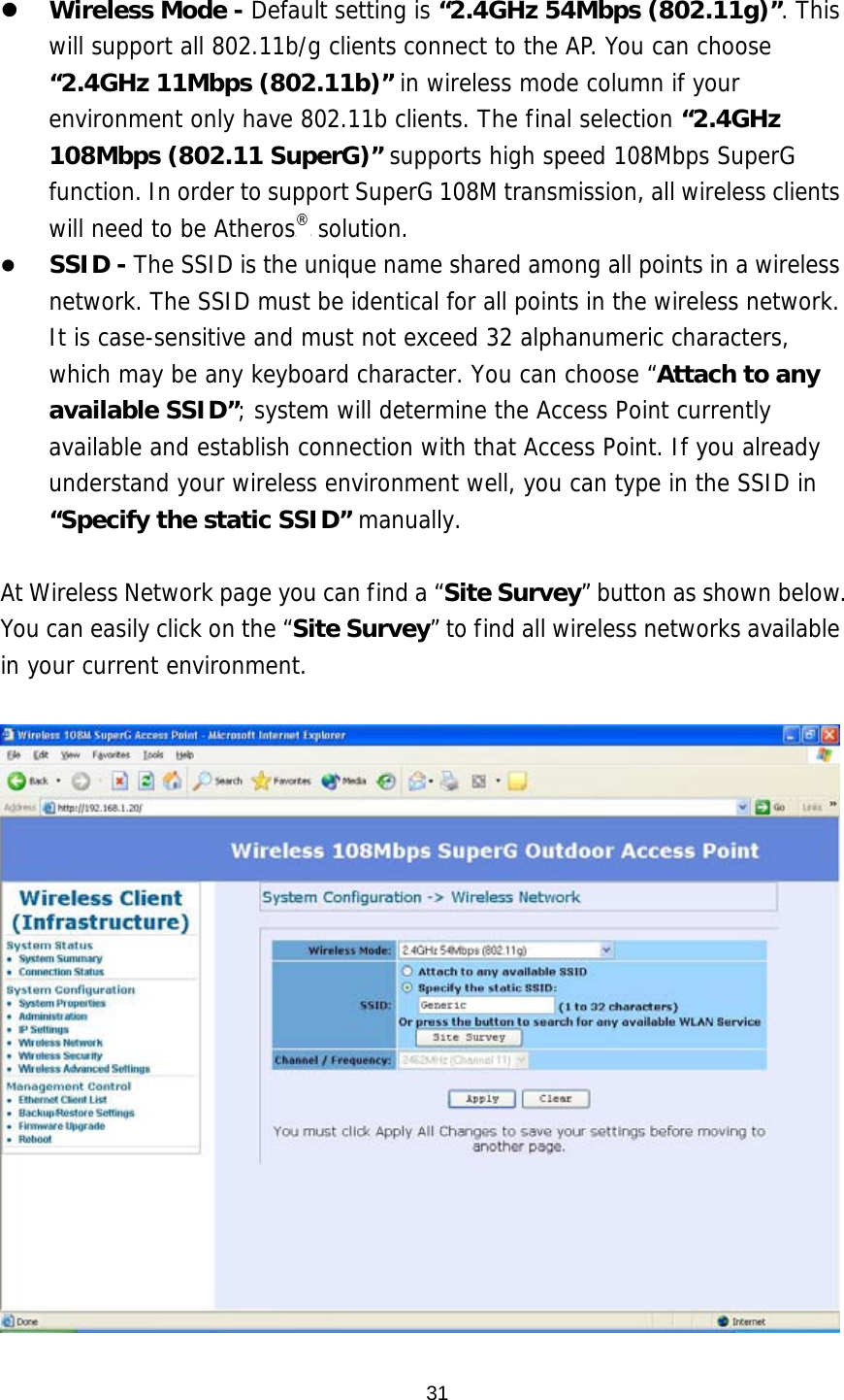  31   Wireless Mode - Default setting is “2.4GHz 54Mbps (802.11g)”. This will support all 802.11b/g clients connect to the AP. You can choose “2.4GHz 11Mbps (802.11b)” in wireless mode column if your environment only have 802.11b clients. The final selection “2.4GHz 108Mbps (802.11 SuperG)” supports high speed 108Mbps SuperG function. In order to support SuperG 108M transmission, all wireless clients will need to be AtherosP®P solution.   SSID - The SSID is the unique name shared among all points in a wireless network. The SSID must be identical for all points in the wireless network. It is case-sensitive and must not exceed 32 alphanumeric characters, which may be any keyboard character. You can choose “Attach to any available SSID”; system will determine the Access Point currently available and establish connection with that Access Point. If you already understand your wireless environment well, you can type in the SSID in “Specify the static SSID” manually.   At Wireless Network page you can find a “Site Survey” button as shown below. You can easily click on the “Site Survey” to find all wireless networks available in your current environment.    