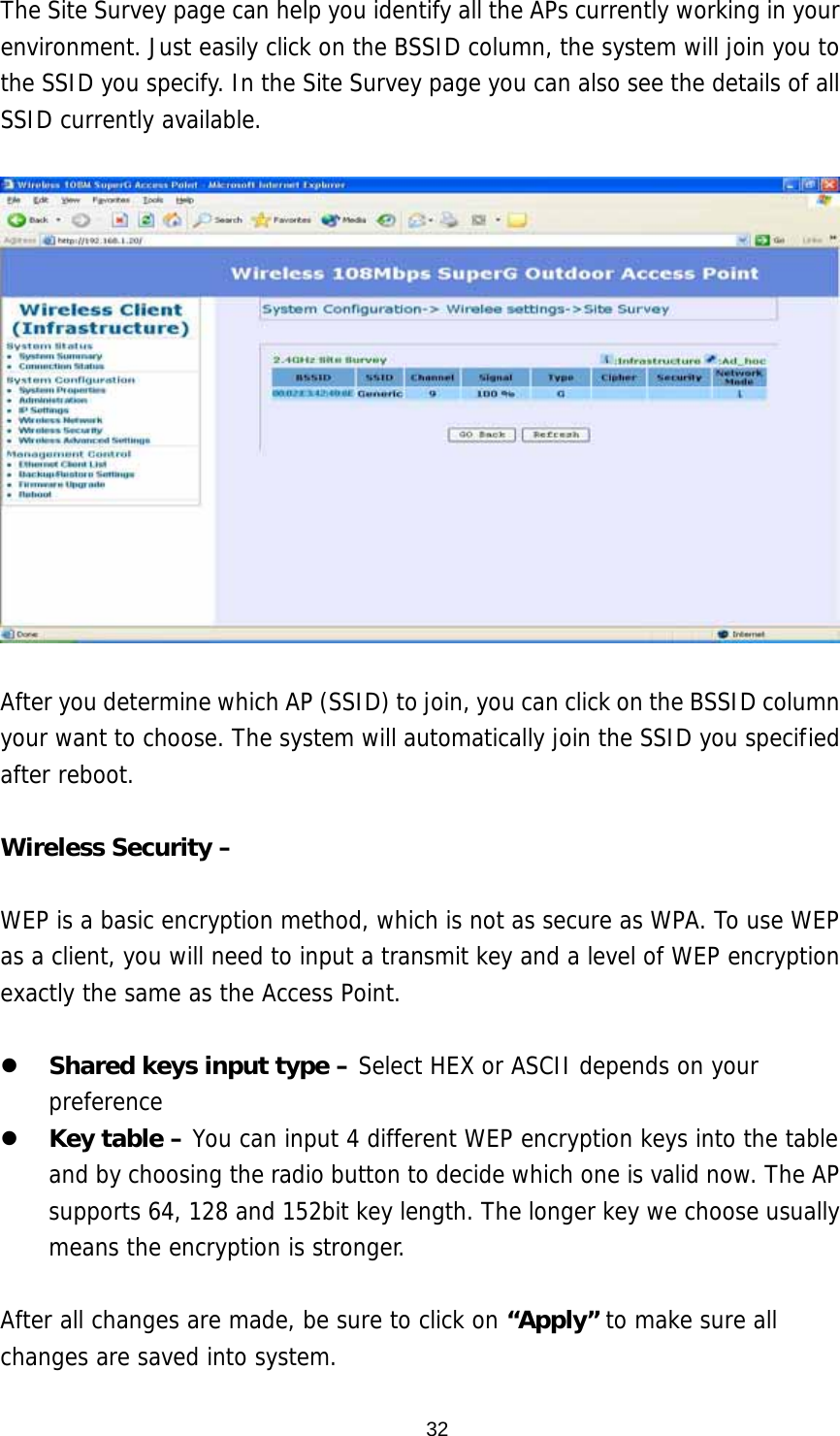  32The Site Survey page can help you identify all the APs currently working in your environment. Just easily click on the BSSID column, the system will join you to the SSID you specify. In the Site Survey page you can also see the details of all SSID currently available.    After you determine which AP (SSID) to join, you can click on the BSSID column your want to choose. The system will automatically join the SSID you specified after reboot.  Wireless Security –  WEP is a basic encryption method, which is not as secure as WPA. To use WEP as a client, you will need to input a transmit key and a level of WEP encryption exactly the same as the Access Point.     Shared keys input type – Select HEX or ASCII depends on your preference   Key table – You can input 4 different WEP encryption keys into the table and by choosing the radio button to decide which one is valid now. The AP supports 64, 128 and 152bit key length. The longer key we choose usually means the encryption is stronger.  After all changes are made, be sure to click on “Apply” to make sure all changes are saved into system.  