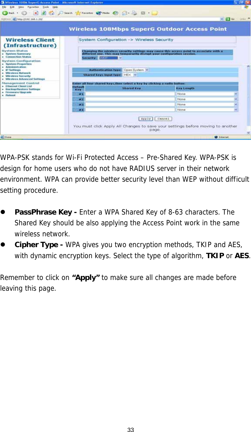  33  WPA-PSK stands for Wi-Fi Protected Access – Pre-Shared Key. WPA-PSK is design for home users who do not have RADIUS server in their network environment. WPA can provide better security level than WEP without difficult setting procedure.    PassPhrase Key - Enter a WPA Shared Key of 8-63 characters. The Shared Key should be also applying the Access Point work in the same wireless network.   Cipher Type - WPA gives you two encryption methods, TKIP and AES, with dynamic encryption keys. Select the type of algorithm, TKIP or AES.   Remember to click on “Apply” to make sure all changes are made before leaving this page.   