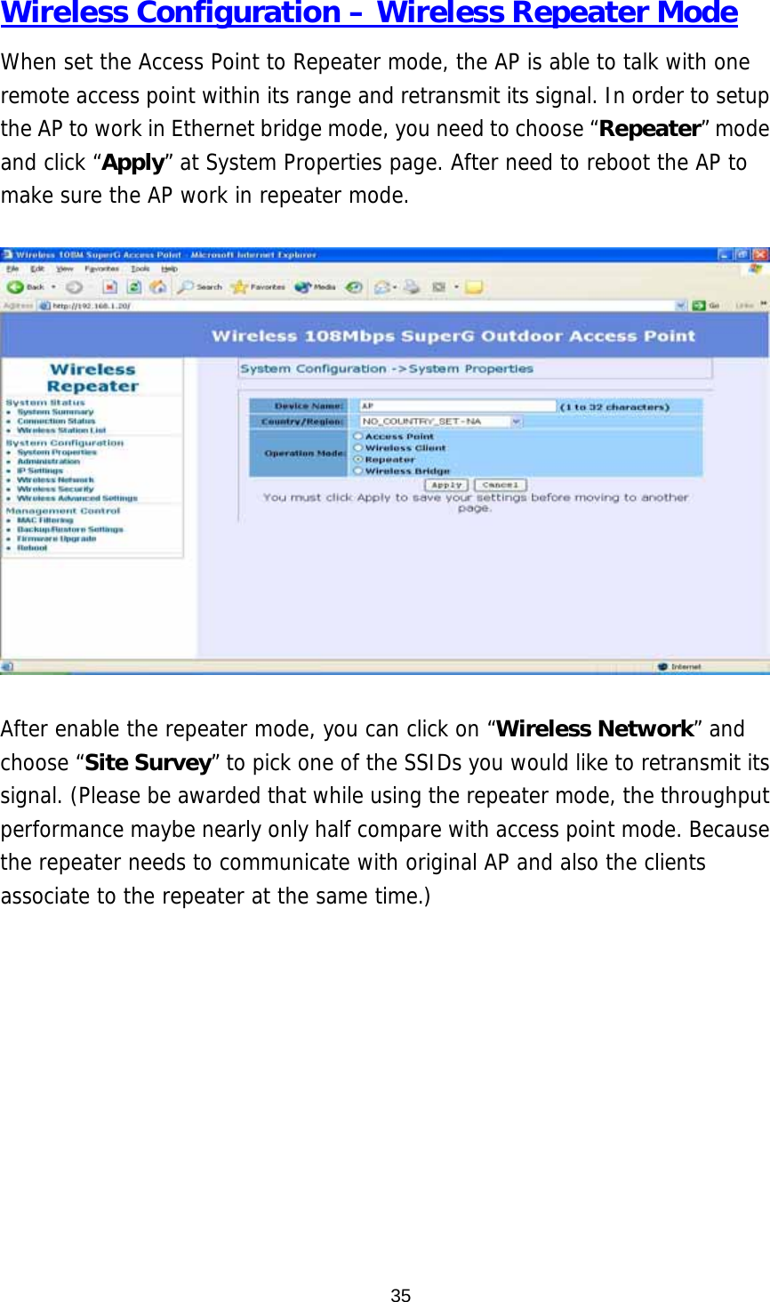  35Wireless Configuration – Wireless Repeater Mode When set the Access Point to Repeater mode, the AP is able to talk with one remote access point within its range and retransmit its signal. In order to setup the AP to work in Ethernet bridge mode, you need to choose “Repeater” mode and click “Apply” at System Properties page. After need to reboot the AP to make sure the AP work in repeater mode.    After enable the repeater mode, you can click on “Wireless Network” and choose “Site Survey” to pick one of the SSIDs you would like to retransmit its signal. (Please be awarded that while using the repeater mode, the throughput performance maybe nearly only half compare with access point mode. Because the repeater needs to communicate with original AP and also the clients associate to the repeater at the same time.)  
