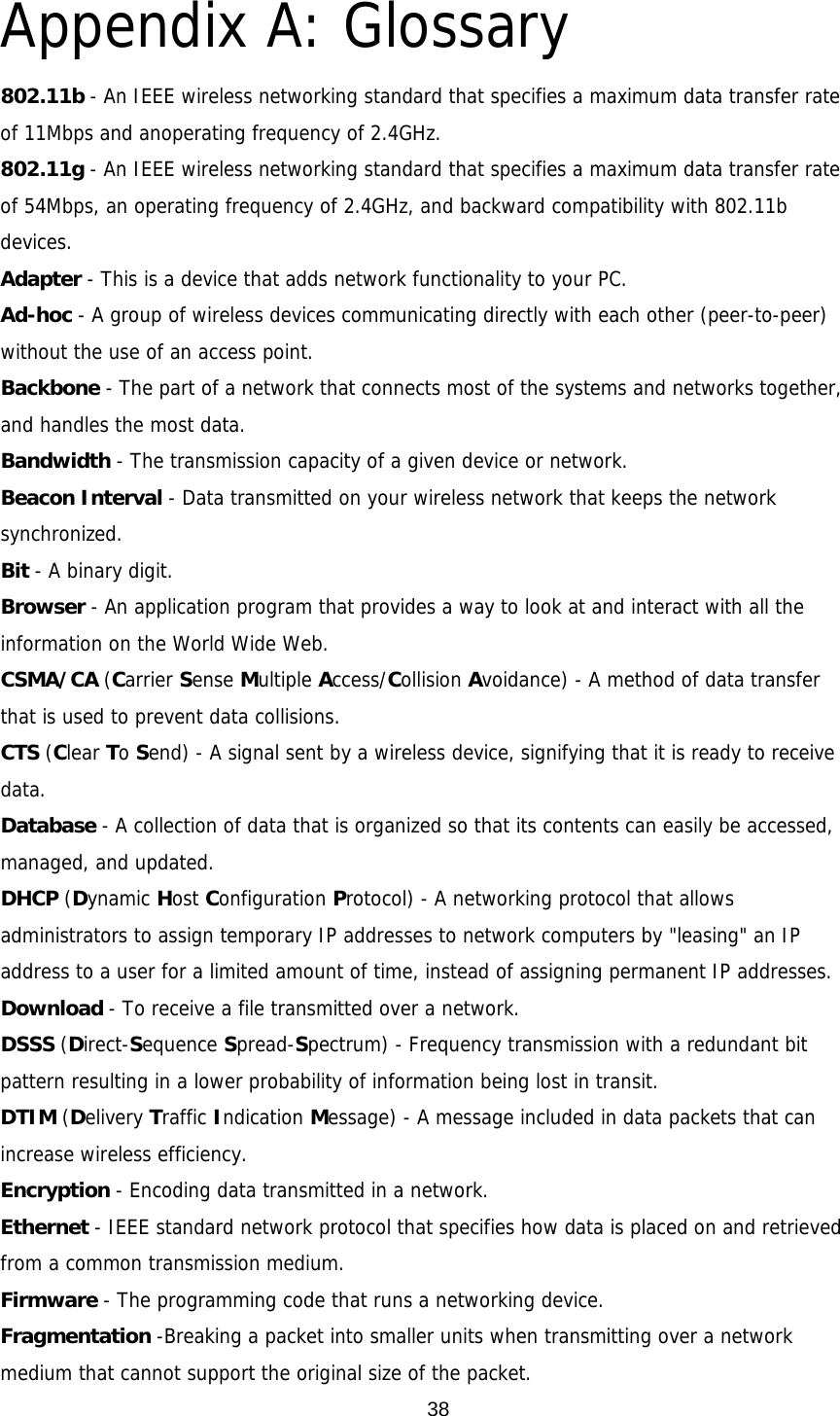  38Appendix A: Glossary 802.11b - An IEEE wireless networking standard that specifies a maximum data transfer rate of 11Mbps and anoperating frequency of 2.4GHz. 802.11g - An IEEE wireless networking standard that specifies a maximum data transfer rate of 54Mbps, an operating frequency of 2.4GHz, and backward compatibility with 802.11b devices. Adapter - This is a device that adds network functionality to your PC. Ad-hoc - A group of wireless devices communicating directly with each other (peer-to-peer) without the use of an access point. Backbone - The part of a network that connects most of the systems and networks together, and handles the most data. Bandwidth - The transmission capacity of a given device or network. Beacon Interval - Data transmitted on your wireless network that keeps the network synchronized. Bit - A binary digit. Browser - An application program that provides a way to look at and interact with all the information on the World Wide Web. CSMA/CA (Carrier Sense Multiple Access/Collision Avoidance) - A method of data transfer that is used to prevent data collisions. CTS (Clear To Send) - A signal sent by a wireless device, signifying that it is ready to receive data. Database - A collection of data that is organized so that its contents can easily be accessed, managed, and updated. DHCP (Dynamic Host Configuration Protocol) - A networking protocol that allows administrators to assign temporary IP addresses to network computers by &quot;leasing&quot; an IP address to a user for a limited amount of time, instead of assigning permanent IP addresses. Download - To receive a file transmitted over a network. DSSS (Direct-Sequence Spread-Spectrum) - Frequency transmission with a redundant bit pattern resulting in a lower probability of information being lost in transit. DTIM (Delivery Traffic Indication Message) - A message included in data packets that can increase wireless efficiency. Encryption - Encoding data transmitted in a network. Ethernet - IEEE standard network protocol that specifies how data is placed on and retrieved from a common transmission medium. Firmware - The programming code that runs a networking device. Fragmentation -Breaking a packet into smaller units when transmitting over a network medium that cannot support the original size of the packet. 