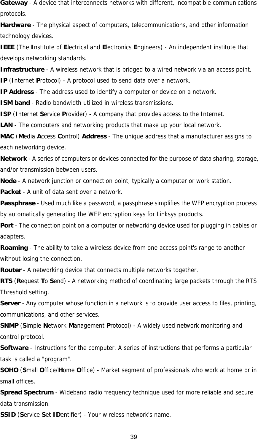  39Gateway - A device that interconnects networks with different, incompatible communications protocols. Hardware - The physical aspect of computers, telecommunications, and other information technology devices. IEEE (The Institute of Electrical and Electronics Engineers) - An independent institute that develops networking standards. Infrastructure - A wireless network that is bridged to a wired network via an access point. IP (Internet Protocol) - A protocol used to send data over a network. IP Address - The address used to identify a computer or device on a network. ISM band - Radio bandwidth utilized in wireless transmissions. ISP (Internet Service Provider) - A company that provides access to the Internet. LAN - The computers and networking products that make up your local network. MAC (Media Access Control) Address - The unique address that a manufacturer assigns to each networking device. Network - A series of computers or devices connected for the purpose of data sharing, storage, and/or transmission between users. Node - A network junction or connection point, typically a computer or work station. Packet - A unit of data sent over a network. Passphrase - Used much like a password, a passphrase simplifies the WEP encryption process by automatically generating the WEP encryption keys for Linksys products. Port - The connection point on a computer or networking device used for plugging in cables or adapters. Roaming - The ability to take a wireless device from one access point&apos;s range to another without losing the connection. Router - A networking device that connects multiple networks together. RTS (Request To Send) - A networking method of coordinating large packets through the RTS Threshold setting. Server - Any computer whose function in a network is to provide user access to files, printing, communications, and other services. SNMP (Simple Network Management Protocol) - A widely used network monitoring and control protocol. Software - Instructions for the computer. A series of instructions that performs a particular task is called a &quot;program&quot;. SOHO (Small Office/Home Office) - Market segment of professionals who work at home or in small offices. Spread Spectrum - Wideband radio frequency technique used for more reliable and secure data transmission. SSID (Service Set IDentifier) - Your wireless network&apos;s name.  