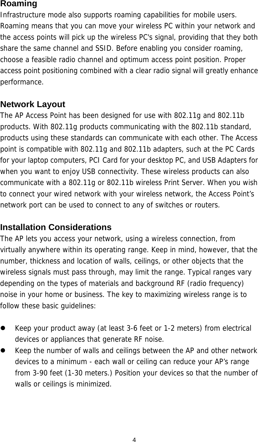  4Roaming Infrastructure mode also supports roaming capabilities for mobile users. Roaming means that you can move your wireless PC within your network and the access points will pick up the wireless PC&apos;s signal, providing that they both share the same channel and SSID. Before enabling you consider roaming, choose a feasible radio channel and optimum access point position. Proper access point positioning combined with a clear radio signal will greatly enhance performance.  Network Layout The AP Access Point has been designed for use with 802.11g and 802.11b products. With 802.11g products communicating with the 802.11b standard, products using these standards can communicate with each other. The Access point is compatible with 802.11g and 802.11b adapters, such at the PC Cards for your laptop computers, PCI Card for your desktop PC, and USB Adapters for when you want to enjoy USB connectivity. These wireless products can also communicate with a 802.11g or 802.11b wireless Print Server. When you wish to connect your wired network with your wireless network, the Access Point’s network port can be used to connect to any of switches or routers.   Installation Considerations The AP lets you access your network, using a wireless connection, from virtually anywhere within its operating range. Keep in mind, however, that the number, thickness and location of walls, ceilings, or other objects that the wireless signals must pass through, may limit the range. Typical ranges vary depending on the types of materials and background RF (radio frequency) noise in your home or business. The key to maximizing wireless range is to follow these basic guidelines:    Keep your product away (at least 3-6 feet or 1-2 meters) from electrical devices or appliances that generate RF noise.   Keep the number of walls and ceilings between the AP and other network devices to a minimum - each wall or ceiling can reduce your AP’s range from 3-90 feet (1-30 meters.) Position your devices so that the number of walls or ceilings is minimized.     