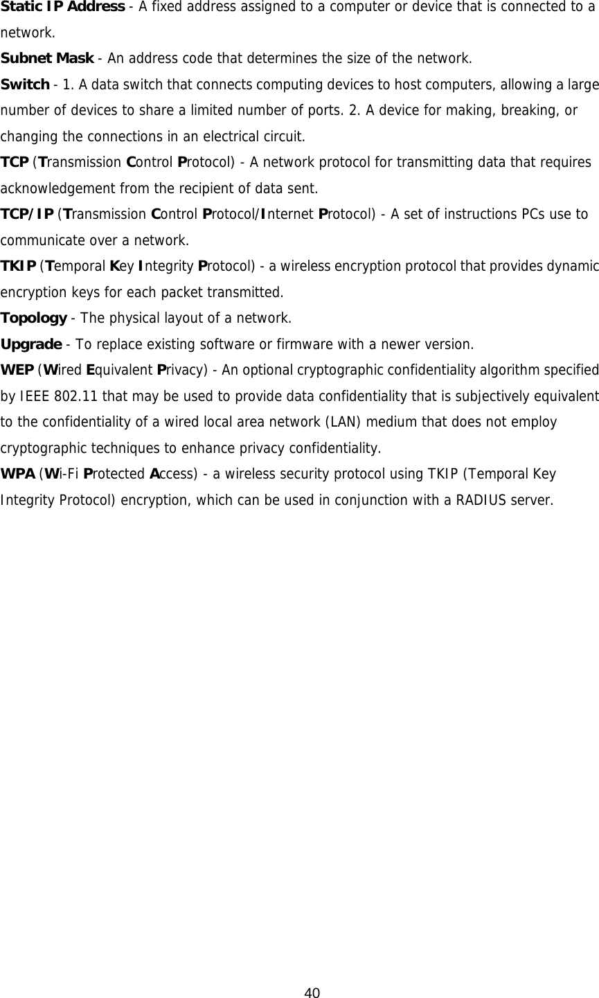  40 Static IP Address - A fixed address assigned to a computer or device that is connected to a network. Subnet Mask - An address code that determines the size of the network. Switch - 1. A data switch that connects computing devices to host computers, allowing a large number of devices to share a limited number of ports. 2. A device for making, breaking, or changing the connections in an electrical circuit. TCP (Transmission Control Protocol) - A network protocol for transmitting data that requires acknowledgement from the recipient of data sent. TCP/IP (Transmission Control Protocol/Internet Protocol) - A set of instructions PCs use to communicate over a network. TKIP (Temporal Key Integrity Protocol) - a wireless encryption protocol that provides dynamic encryption keys for each packet transmitted. Topology - The physical layout of a network. Upgrade - To replace existing software or firmware with a newer version. WEP (Wired Equivalent Privacy) - An optional cryptographic confidentiality algorithm specified by IEEE 802.11 that may be used to provide data confidentiality that is subjectively equivalent to the confidentiality of a wired local area network (LAN) medium that does not employ cryptographic techniques to enhance privacy confidentiality. WPA (Wi-Fi Protected Access) - a wireless security protocol using TKIP (Temporal Key Integrity Protocol) encryption, which can be used in conjunction with a RADIUS server. 