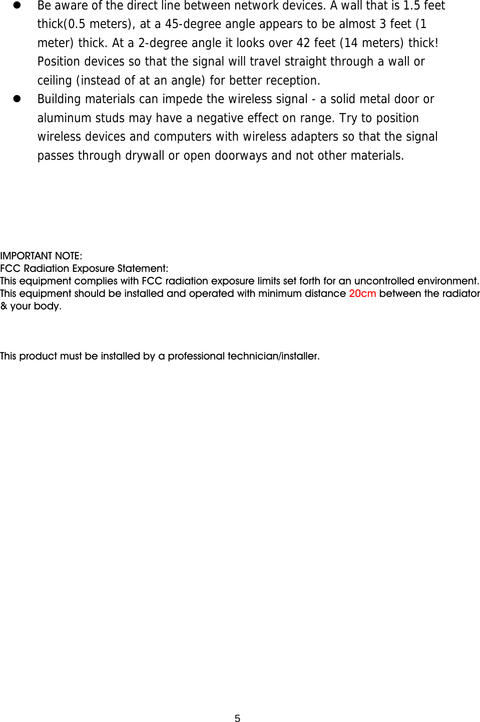  5   Be aware of the direct line between network devices. A wall that is 1.5 feet thick(0.5 meters), at a 45-degree angle appears to be almost 3 feet (1 meter) thick. At a 2-degree angle it looks over 42 feet (14 meters) thick! Position devices so that the signal will travel straight through a wall or ceiling (instead of at an angle) for better reception.   Building materials can impede the wireless signal - a solid metal door or aluminum studs may have a negative effect on range. Try to position wireless devices and computers with wireless adapters so that the signal passes through drywall or open doorways and not other materials. IMPORTANT NOTE:FCC Radiation Exposure Statement:This equipment complies with FCC radiation exposure limits set forth for an uncontrolled environment. This equipment should be installed and operated with minimum distance 20cm between the radiator &amp; your body.This product must be installed by a professional technician/installer.