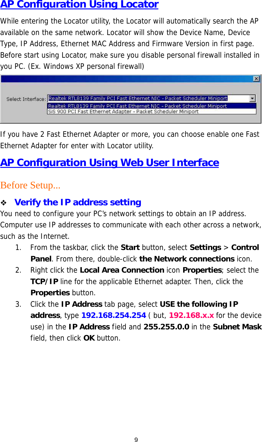  9AP Configuration Using Locator While entering the Locator utility, the Locator will automatically search the AP available on the same network. Locator will show the Device Name, Device Type, IP Address, Ethernet MAC Address and Firmware Version in first page. Before start using Locator, make sure you disable personal firewall installed in you PC. (Ex. Windows XP personal firewall)  If you have 2 Fast Ethernet Adapter or more, you can choose enable one Fast Ethernet Adapter for enter with Locator utility. AP Configuration Using Web User Interface Before Setup...   Verify the IP address setting You need to configure your PC’s network settings to obtain an IP address. Computer use IP addresses to communicate with each other across a network, such as the Internet. 1.  From the taskbar, click the Start button, select Settings &gt; Control Panel. From there, double-click the Network connections icon. 2. Right click the Local Area Connection icon Properties; select the TCP/IP line for the applicable Ethernet adapter. Then, click the Properties button. 3. Click the IP Address tab page, select USE the following IP address, type 192.168.254.254 ( but, 192.168.x.x for the device use) in the IP Address field and 255.255.0.0 in the Subnet Mask field, then click OK button.        