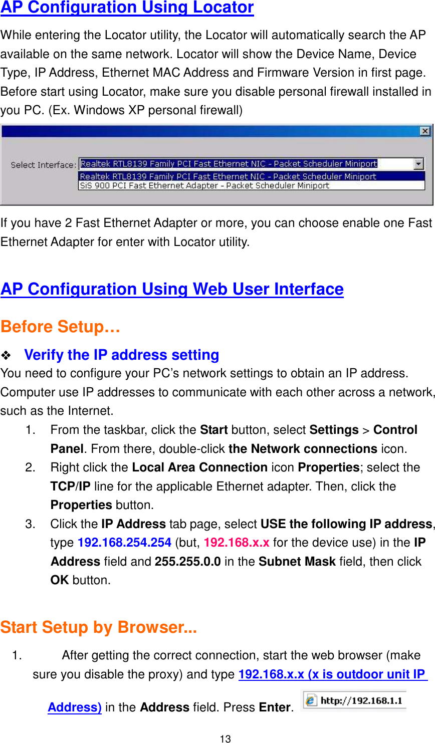  13 AP Configuration Using Locator While entering the Locator utility, the Locator will automatically search the AP available on the same network. Locator will show the Device Name, Device Type, IP Address, Ethernet MAC Address and Firmware Version in first page. Before start using Locator, make sure you disable personal firewall installed in you PC. (Ex. Windows XP personal firewall)  If you have 2 Fast Ethernet Adapter or more, you can choose enable one Fast Ethernet Adapter for enter with Locator utility.  AP Configuration Using Web User Interface Before Setup…    Verify the IP address setting You need to configure your PC’s network settings to obtain an IP address. Computer use IP addresses to communicate with each other across a network, such as the Internet. 1.  From the taskbar, click the Start button, select Settings &gt; Control Panel. From there, double-click the Network connections icon. 2.  Right click the Local Area Connection icon Properties; select the TCP/IP line for the applicable Ethernet adapter. Then, click the Properties button. 3.  Click the IP Address tab page, select USE the following IP address, type 192.168.254.254 (but, 192.168.x.x for the device use) in the IP Address field and 255.255.0.0 in the Subnet Mask field, then click OK button.  Start Setup by Browser... 1.  After getting the correct connection, start the web browser (make sure you disable the proxy) and type 192.168.x.x (x is outdoor unit IP Address) in the Address field. Press Enter.   