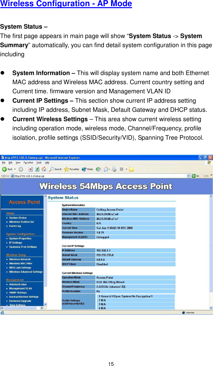  15 Wireless Configuration - AP Mode  System Status –   The first page appears in main page will show “System Status -&gt; System Summary” automatically, you can find detail system configuration in this page including     System Information – This will display system name and both Ethernet MAC address and Wireless MAC address. Current country setting and Current time. firmware version and Management VLAN ID  Current IP Settings – This section show current IP address setting including IP address, Subnet Mask, Default Gateway and DHCP status.  Current Wireless Settings – This area show current wireless setting including operation mode, wireless mode, Channel/Frequency, profile isolation, profile settings (SSID/Security/VID), Spanning Tree Protocol.     