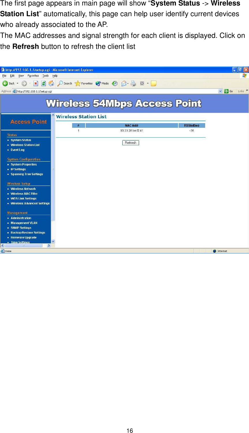  16 The first page appears in main page will show “System Status -&gt; Wireless Station List” automatically, this page can help user identify current devices who already associated to the AP.   The MAC addresses and signal strength for each client is displayed. Click on the Refresh button to refresh the client list                    