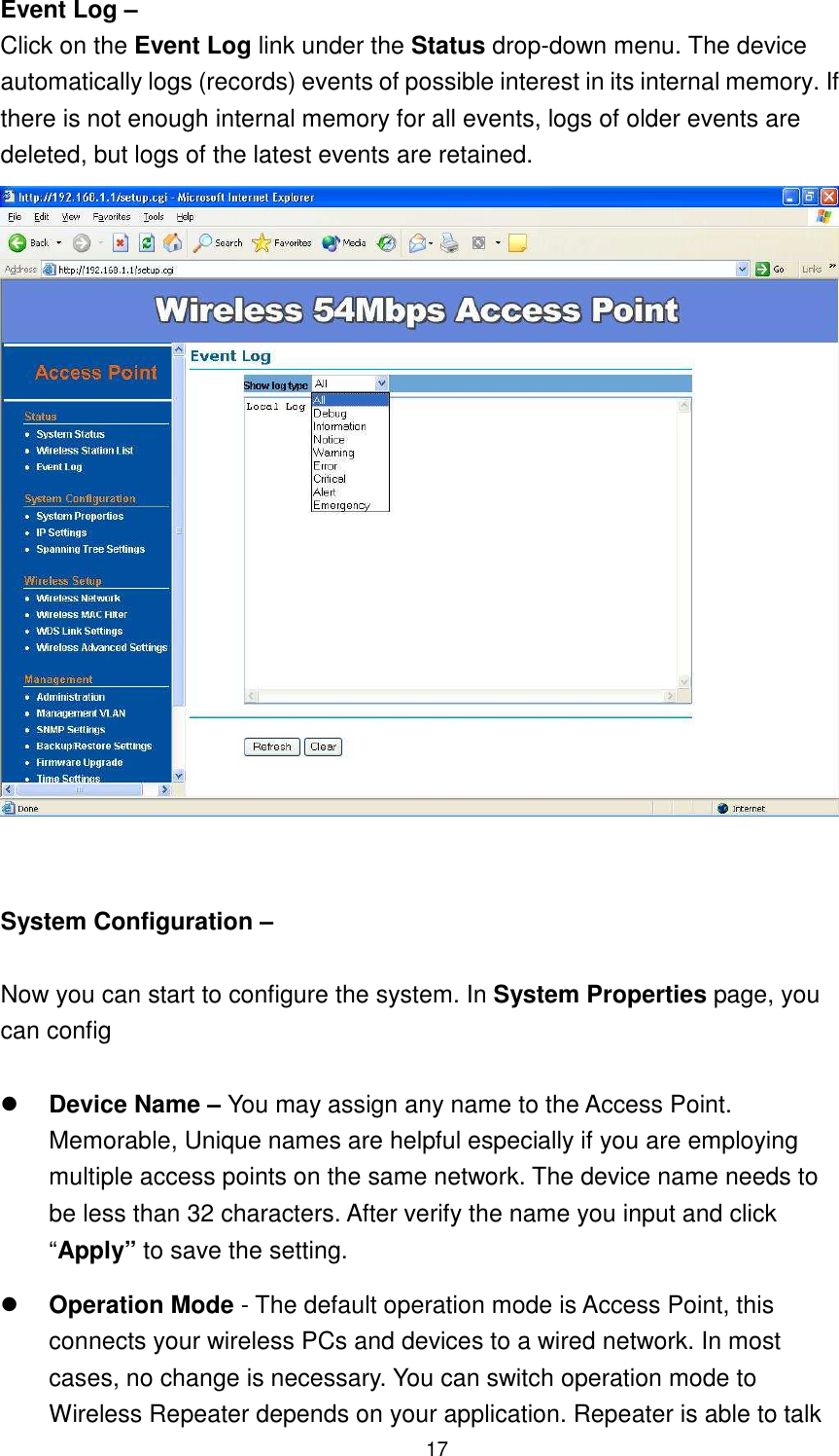  17 Event Log – Click on the Event Log link under the Status drop-down menu. The device automatically logs (records) events of possible interest in its internal memory. If there is not enough internal memory for all events, logs of older events are deleted, but logs of the latest events are retained.      System Configuration –    Now you can start to configure the system. In System Properties page, you can config     Device Name – You may assign any name to the Access Point. Memorable, Unique names are helpful especially if you are employing multiple access points on the same network. The device name needs to be less than 32 characters. After verify the name you input and click “Apply” to save the setting.  Operation Mode - The default operation mode is Access Point, this connects your wireless PCs and devices to a wired network. In most cases, no change is necessary. You can switch operation mode to Wireless Repeater depends on your application. Repeater is able to talk 