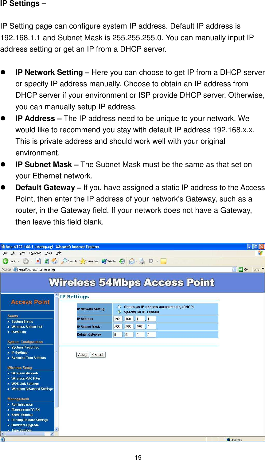  19 IP Settings –    IP Setting page can configure system IP address. Default IP address is 192.168.1.1 and Subnet Mask is 255.255.255.0. You can manually input IP address setting or get an IP from a DHCP server.   IP Network Setting – Here you can choose to get IP from a DHCP server or specify IP address manually. Choose to obtain an IP address from DHCP server if your environment or ISP provide DHCP server. Otherwise, you can manually setup IP address.  IP Address – The IP address need to be unique to your network. We would like to recommend you stay with default IP address 192.168.x.x. This is private address and should work well with your original environment.  IP Subnet Mask – The Subnet Mask must be the same as that set on your Ethernet network.  Default Gateway – If you have assigned a static IP address to the Access Point, then enter the IP address of your network’s Gateway, such as a router, in the Gateway field. If your network does not have a Gateway, then leave this field blank.   