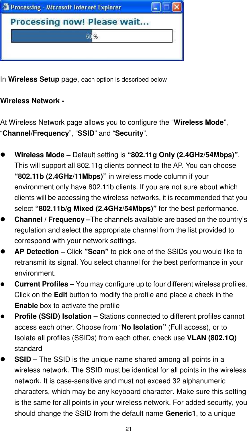  21   In Wireless Setup page, each option is described below    Wireless Network -    At Wireless Network page allows you to configure the “Wireless Mode”, “Channel/Frequency”, “SSID” and “Security”.     Wireless Mode – Default setting is “802.11g Only (2.4GHz/54Mbps)”. This will support all 802.11g clients connect to the AP. You can choose “802.11b (2.4GHz/11Mbps)” in wireless mode column if your environment only have 802.11b clients. If you are not sure about which clients will be accessing the wireless networks, it is recommended that you select “802.11b/g Mixed (2.4GHz/54Mbps)” for the best performance.     Channel / Frequency –The channels available are based on the country’s regulation and select the appropriate channel from the list provided to correspond with your network settings.    AP Detection – Click ”Scan” to pick one of the SSIDs you would like to retransmit its signal. You select channel for the best performance in your environment.  Current Profiles – You may configure up to four different wireless profiles. Click on the Edit button to modify the profile and place a check in the Enable box to activate the profile  Profile (SSID) Isolation – Stations connected to different profiles cannot access each other. Choose from “No Isolation” (Full access), or to Isolate all profiles (SSIDs) from each other, check use VLAN (802.1Q) standard  SSID – The SSID is the unique name shared among all points in a wireless network. The SSID must be identical for all points in the wireless network. It is case-sensitive and must not exceed 32 alphanumeric characters, which may be any keyboard character. Make sure this setting is the same for all points in your wireless network. For added security, you should change the SSID from the default name Generic1, to a unique 