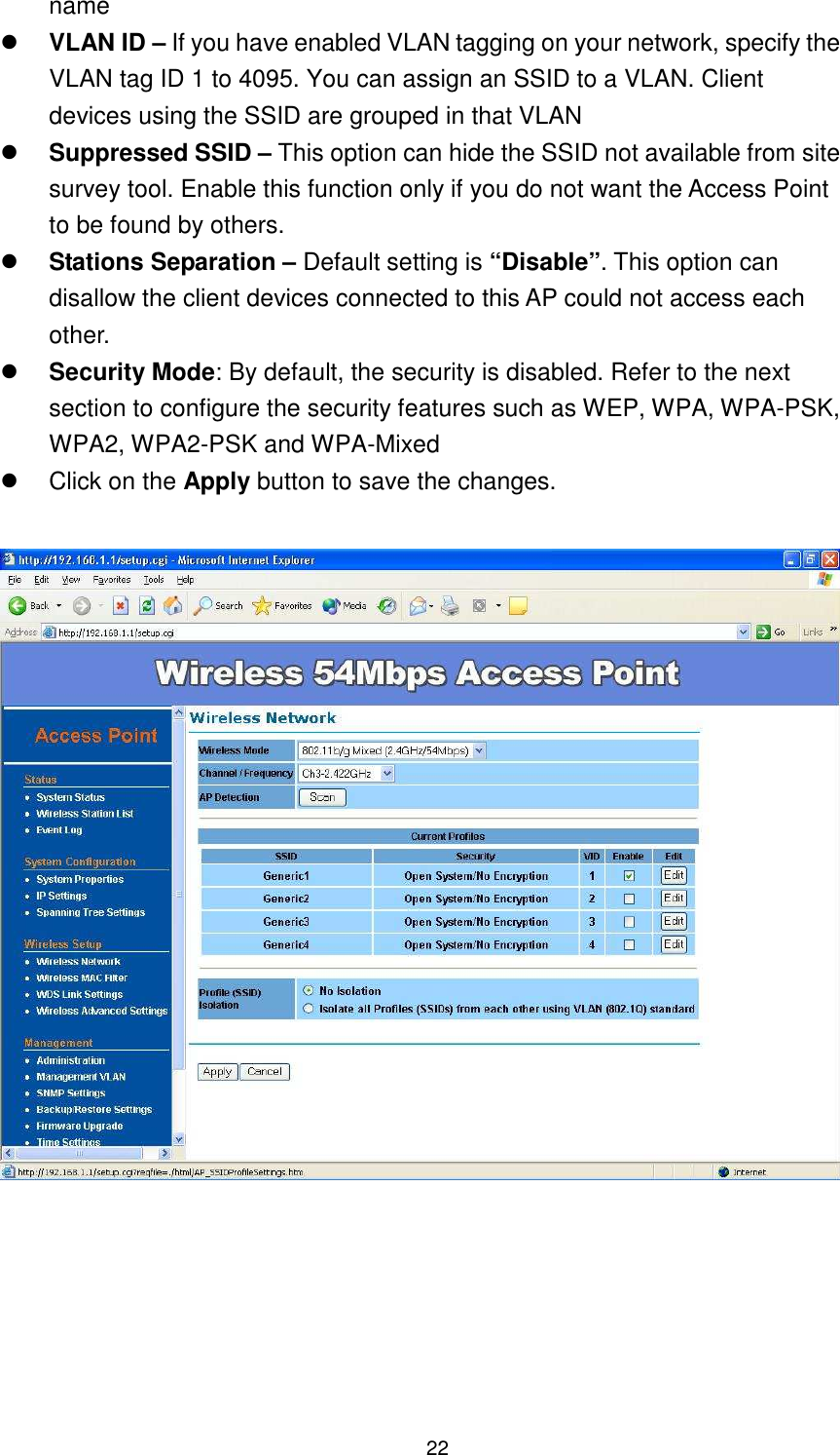  22 name  VLAN ID – If you have enabled VLAN tagging on your network, specify the VLAN tag ID 1 to 4095. You can assign an SSID to a VLAN. Client devices using the SSID are grouped in that VLAN  Suppressed SSID – This option can hide the SSID not available from site survey tool. Enable this function only if you do not want the Access Point to be found by others.  Stations Separation – Default setting is “Disable”. This option can disallow the client devices connected to this AP could not access each other.  Security Mode: By default, the security is disabled. Refer to the next section to configure the security features such as WEP, WPA, WPA-PSK, WPA2, WPA2-PSK and WPA-Mixed   Click on the Apply button to save the changes.     