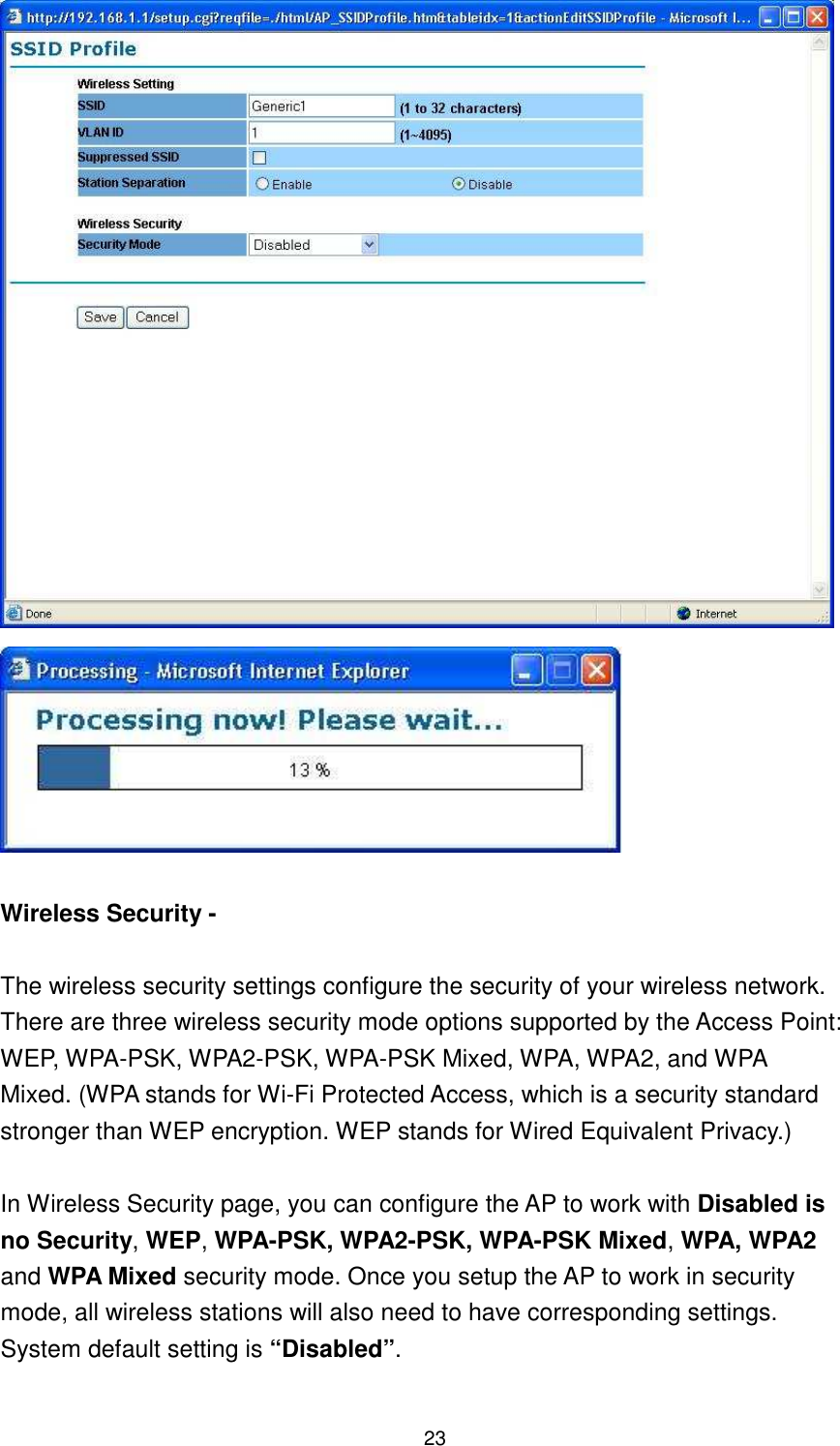  23    Wireless Security -    The wireless security settings configure the security of your wireless network. There are three wireless security mode options supported by the Access Point: WEP, WPA-PSK, WPA2-PSK, WPA-PSK Mixed, WPA, WPA2, and WPA   Mixed. (WPA stands for Wi-Fi Protected Access, which is a security standard stronger than WEP encryption. WEP stands for Wired Equivalent Privacy.)    In Wireless Security page, you can configure the AP to work with Disabled is no Security, WEP, WPA-PSK, WPA2-PSK, WPA-PSK Mixed, WPA, WPA2 and WPA Mixed security mode. Once you setup the AP to work in security mode, all wireless stations will also need to have corresponding settings. System default setting is “Disabled”.  