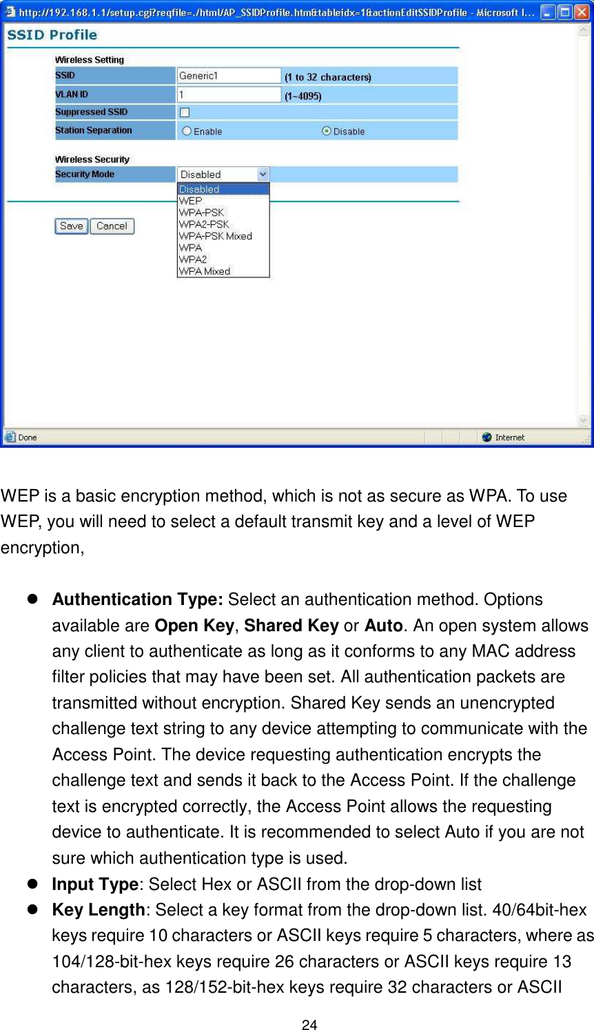  24   WEP is a basic encryption method, which is not as secure as WPA. To use WEP, you will need to select a default transmit key and a level of WEP encryption,     Authentication Type: Select an authentication method. Options available are Open Key, Shared Key or Auto. An open system allows any client to authenticate as long as it conforms to any MAC address filter policies that may have been set. All authentication packets are transmitted without encryption. Shared Key sends an unencrypted challenge text string to any device attempting to communicate with the Access Point. The device requesting authentication encrypts the challenge text and sends it back to the Access Point. If the challenge text is encrypted correctly, the Access Point allows the requesting device to authenticate. It is recommended to select Auto if you are not sure which authentication type is used.    Input Type: Select Hex or ASCII from the drop-down list  Key Length: Select a key format from the drop-down list. 40/64bit-hex keys require 10 characters or ASCII keys require 5 characters, where as 104/128-bit-hex keys require 26 characters or ASCII keys require 13 characters, as 128/152-bit-hex keys require 32 characters or ASCII 