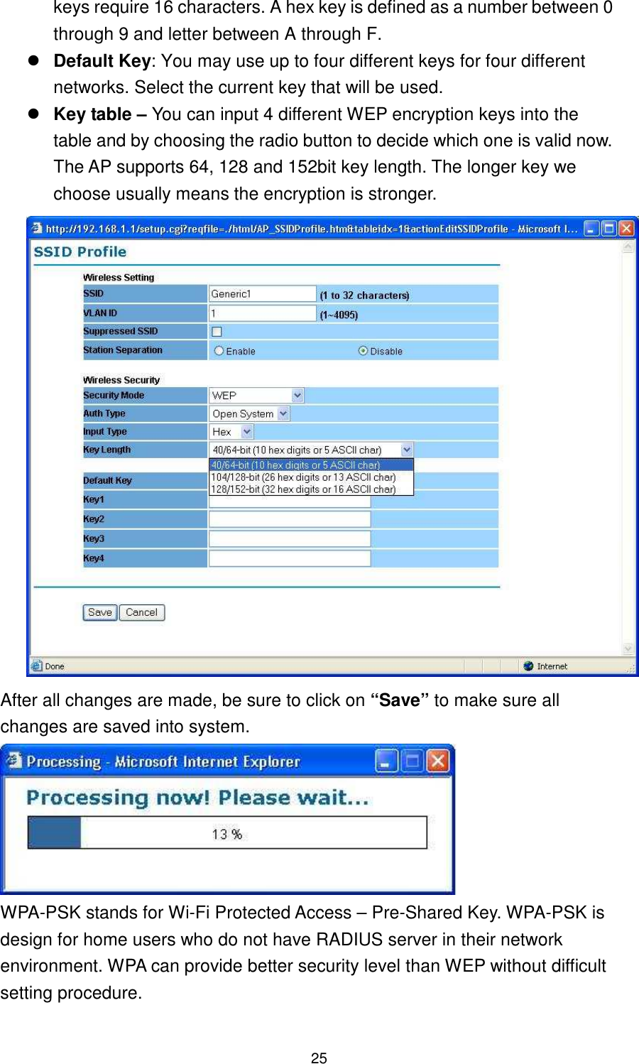  25 keys require 16 characters. A hex key is defined as a number between 0 through 9 and letter between A through F.  Default Key: You may use up to four different keys for four different networks. Select the current key that will be used.    Key table – You can input 4 different WEP encryption keys into the table and by choosing the radio button to decide which one is valid now. The AP supports 64, 128 and 152bit key length. The longer key we choose usually means the encryption is stronger.  After all changes are made, be sure to click on “Save” to make sure all changes are saved into system.  WPA-PSK stands for Wi-Fi Protected Access – Pre-Shared Key. WPA-PSK is design for home users who do not have RADIUS server in their network environment. WPA can provide better security level than WEP without difficult setting procedure.  