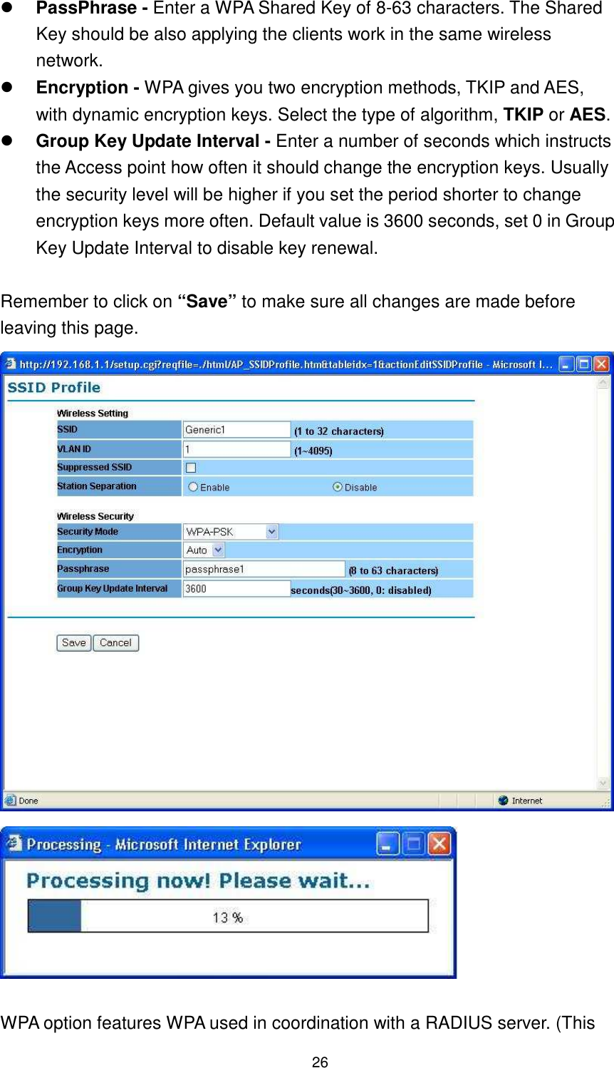  26  PassPhrase - Enter a WPA Shared Key of 8-63 characters. The Shared Key should be also applying the clients work in the same wireless network.  Encryption - WPA gives you two encryption methods, TKIP and AES, with dynamic encryption keys. Select the type of algorithm, TKIP or AES.    Group Key Update Interval - Enter a number of seconds which instructs the Access point how often it should change the encryption keys. Usually the security level will be higher if you set the period shorter to change encryption keys more often. Default value is 3600 seconds, set 0 in Group Key Update Interval to disable key renewal.    Remember to click on “Save” to make sure all changes are made before leaving this page.      WPA option features WPA used in coordination with a RADIUS server. (This 