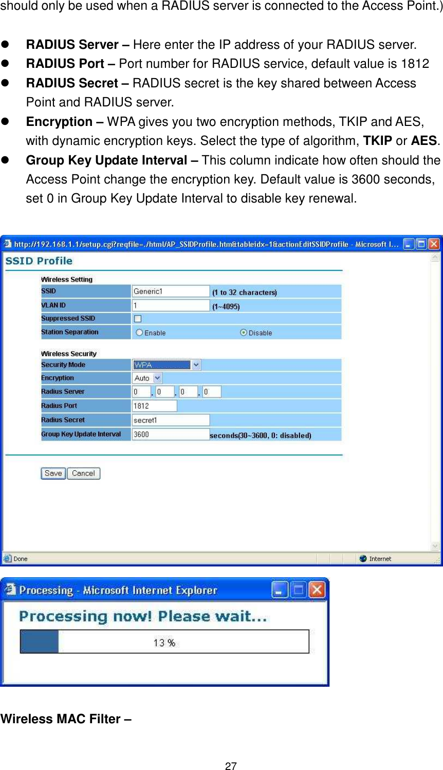  27 should only be used when a RADIUS server is connected to the Access Point.)     RADIUS Server – Here enter the IP address of your RADIUS server.    RADIUS Port – Port number for RADIUS service, default value is 1812  RADIUS Secret – RADIUS secret is the key shared between Access Point and RADIUS server.  Encryption – WPA gives you two encryption methods, TKIP and AES, with dynamic encryption keys. Select the type of algorithm, TKIP or AES.  Group Key Update Interval – This column indicate how often should the Access Point change the encryption key. Default value is 3600 seconds, set 0 in Group Key Update Interval to disable key renewal.     Wireless MAC Filter –  