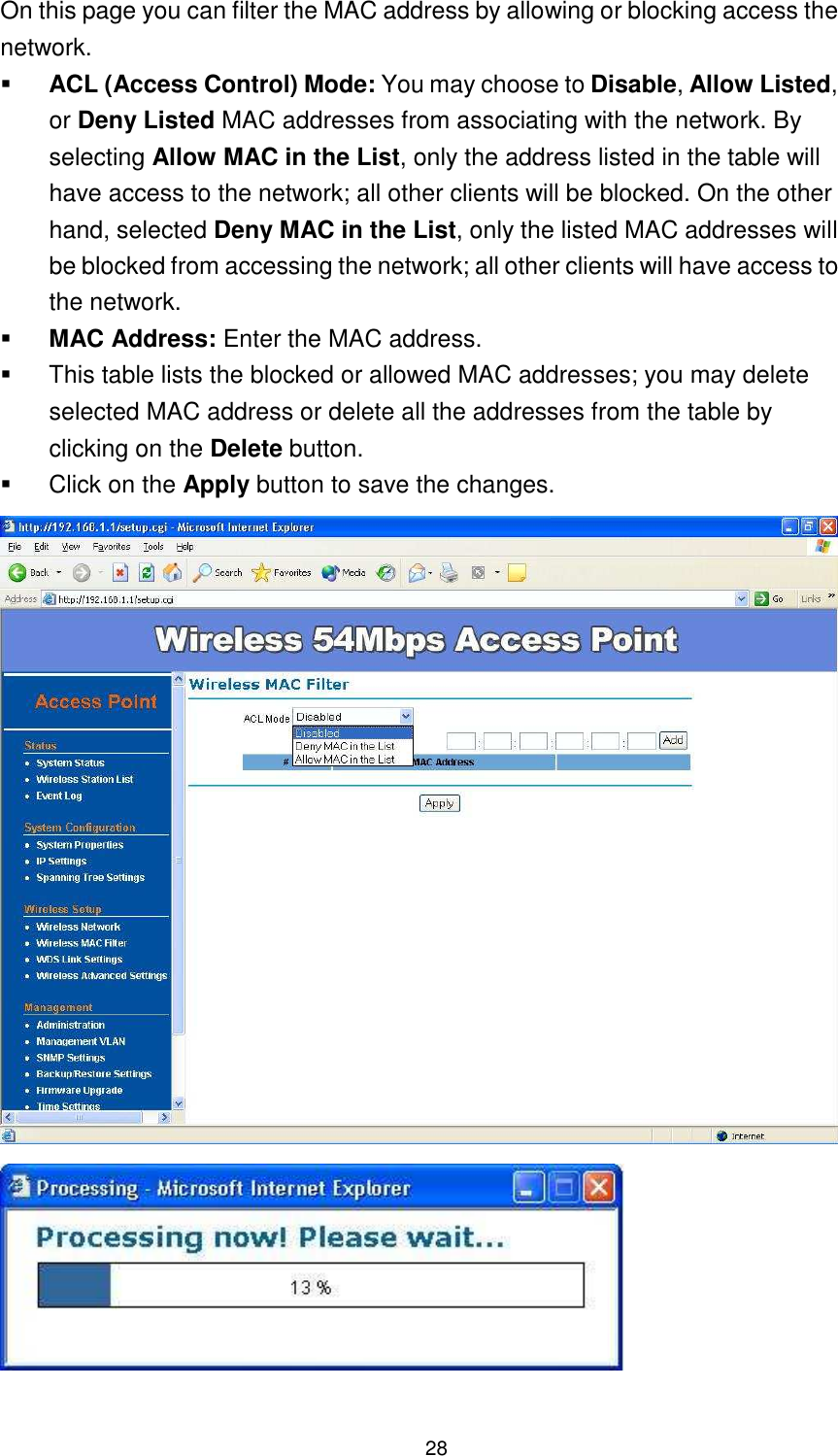  28 On this page you can filter the MAC address by allowing or blocking access the network.    ACL (Access Control) Mode: You may choose to Disable, Allow Listed, or Deny Listed MAC addresses from associating with the network. By selecting Allow MAC in the List, only the address listed in the table will have access to the network; all other clients will be blocked. On the other hand, selected Deny MAC in the List, only the listed MAC addresses will be blocked from accessing the network; all other clients will have access to the network.    MAC Address: Enter the MAC address.     This table lists the blocked or allowed MAC addresses; you may delete selected MAC address or delete all the addresses from the table by clicking on the Delete button.     Click on the Apply button to save the changes.      