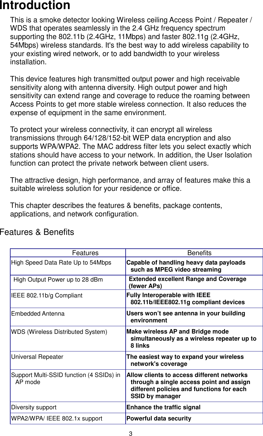  3 Introduction This is a smoke detector looking Wireless ceiling Access Point / Repeater / WDS that operates seamlessly in the 2.4 GHz frequency spectrum supporting the 802.11b (2.4GHz, 11Mbps) and faster 802.11g (2.4GHz, 54Mbps) wireless standards. It&apos;s the best way to add wireless capability to your existing wired network, or to add bandwidth to your wireless installation.    This device features high transmitted output power and high receivable sensitivity along with antenna diversity. High output power and high sensitivity can extend range and coverage to reduce the roaming between Access Points to get more stable wireless connection. It also reduces the expense of equipment in the same environment.  To protect your wireless connectivity, it can encrypt all wireless transmissions through 64/128/152-bit WEP data encryption and also supports WPA/WPA2. The MAC address filter lets you select exactly which stations should have access to your network. In addition, the User Isolation function can protect the private network between client users.  The attractive design, high performance, and array of features make this a suitable wireless solution for your residence or office.    This chapter describes the features &amp; benefits, package contents, applications, and network configuration.  Features &amp; Benefits  Features  Benefits High Speed Data Rate Up to 54Mbps  Capable of handling heavy data payloads such as MPEG video streaming High Output Power up to 28 dBm    Extended excellent Range and Coverage (fewer APs) IEEE 802.11b/g Compliant  Fully Interoperable with IEEE 802.11b/IEEE802.11g compliant devices Embedded Antenna  Users won’t see antenna in your building environment WDS (Wireless Distributed System)  Make wireless AP and Bridge mode simultaneously as a wireless repeater up to 8 links Universal Repeater  The easiest way to expand your wireless network&apos;s coverage Support Multi-SSID function (4 SSIDs) in AP mode  Allow clients to access different networks through a single access point and assign different policies and functions for each SSID by manager Diversity support  Enhance the traffic signal WPA2/WPA/ IEEE 802.1x support  Powerful data security 