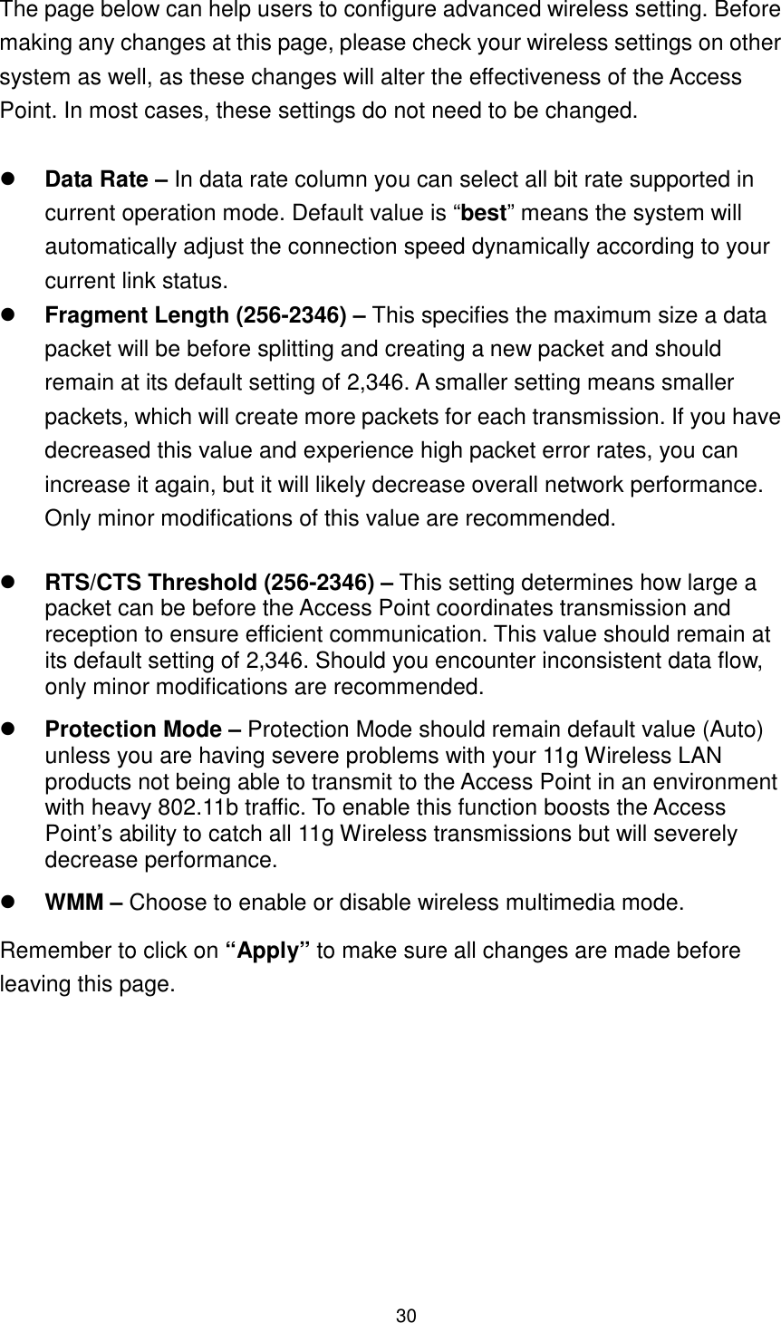  30  The page below can help users to configure advanced wireless setting. Before making any changes at this page, please check your wireless settings on other system as well, as these changes will alter the effectiveness of the Access Point. In most cases, these settings do not need to be changed.     Data Rate – In data rate column you can select all bit rate supported in current operation mode. Default value is “best” means the system will automatically adjust the connection speed dynamically according to your current link status.    Fragment Length (256-2346) – This specifies the maximum size a data packet will be before splitting and creating a new packet and should remain at its default setting of 2,346. A smaller setting means smaller packets, which will create more packets for each transmission. If you have decreased this value and experience high packet error rates, you can increase it again, but it will likely decrease overall network performance. Only minor modifications of this value are recommended.   RTS/CTS Threshold (256-2346) – This setting determines how large a packet can be before the Access Point coordinates transmission and reception to ensure efficient communication. This value should remain at its default setting of 2,346. Should you encounter inconsistent data flow, only minor modifications are recommended.  Protection Mode – Protection Mode should remain default value (Auto) unless you are having severe problems with your 11g Wireless LAN products not being able to transmit to the Access Point in an environment with heavy 802.11b traffic. To enable this function boosts the Access Point’s ability to catch all 11g Wireless transmissions but will severely decrease performance.    WMM – Choose to enable or disable wireless multimedia mode. Remember to click on “Apply” to make sure all changes are made before leaving this page.    