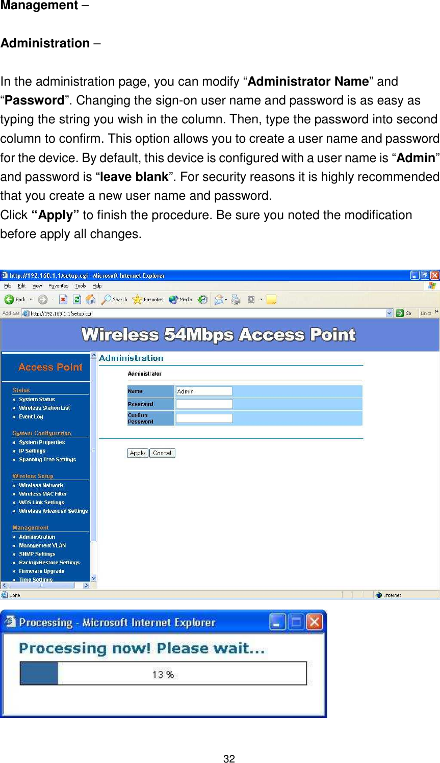  32 Management –    Administration –  In the administration page, you can modify “Administrator Name” and “Password”. Changing the sign-on user name and password is as easy as typing the string you wish in the column. Then, type the password into second column to confirm. This option allows you to create a user name and password for the device. By default, this device is configured with a user name is “Admin” and password is “leave blank”. For security reasons it is highly recommended that you create a new user name and password. Click “Apply” to finish the procedure. Be sure you noted the modification before apply all changes.     