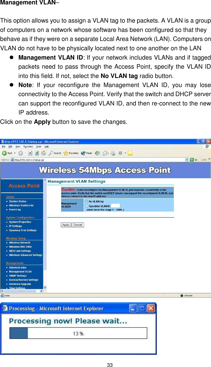  33 Management VLAN–  This option allows you to assign a VLAN tag to the packets. A VLAN is a group of computers on a network whose software has been configured so that they behave as if they were on a separate Local Area Network (LAN). Computers on VLAN do not have to be physically located next to one another on the LAN  Management VLAN ID: If your network includes VLANs and if tagged packets need to pass through the Access Point, specify the VLAN ID into this field. If not, select the No VLAN tag radio button.    Note:  If  your  reconfigure  the  Management  VLAN  ID,  you  may  lose connectivity to the Access Point. Verify that the switch and DHCP server can support the reconfigured VLAN ID, and then re-connect to the new IP address. Click on the Apply button to save the changes.    