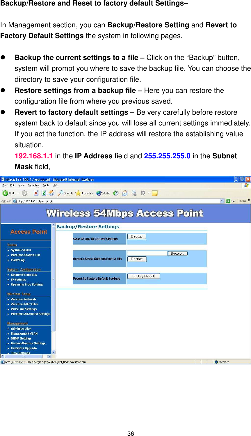  36 Backup/Restore and Reset to factory default Settings–  In Management section, you can Backup/Restore Setting and Revert to Factory Default Settings the system in following pages.   Backup the current settings to a file – Click on the “Backup” button, system will prompt you where to save the backup file. You can choose the directory to save your configuration file.    Restore settings from a backup file – Here you can restore the configuration file from where you previous saved.    Revert to factory default settings – Be very carefully before restore system back to default since you will lose all current settings immediately.   If you act the function, the IP address will restore the establishing value situation. 192.168.1.1 in the IP Address field and 255.255.255.0 in the Subnet Mask field,       