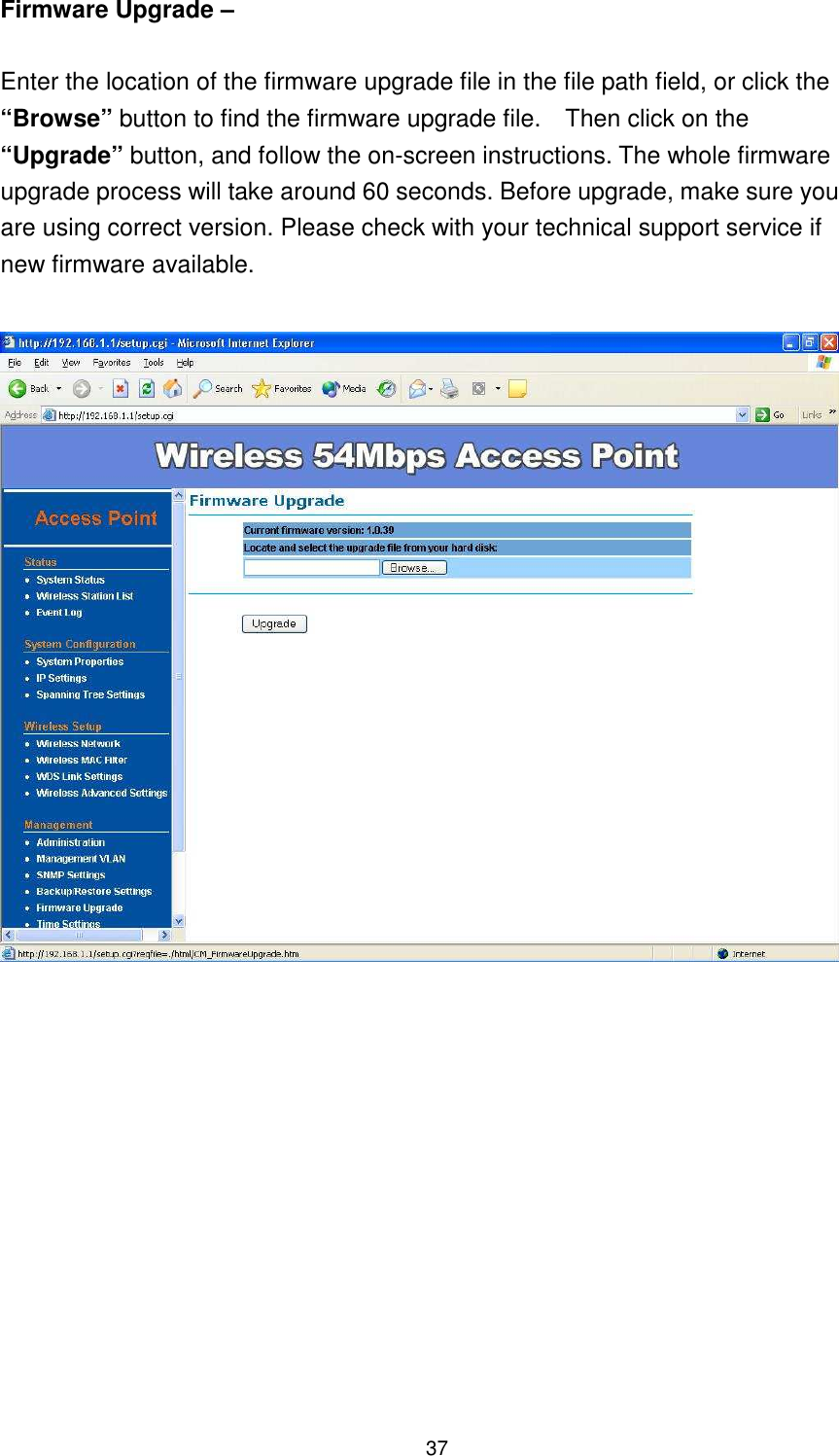  37 Firmware Upgrade –    Enter the location of the firmware upgrade file in the file path field, or click the “Browse” button to find the firmware upgrade file.    Then click on the “Upgrade” button, and follow the on-screen instructions. The whole firmware upgrade process will take around 60 seconds. Before upgrade, make sure you are using correct version. Please check with your technical support service if new firmware available.               