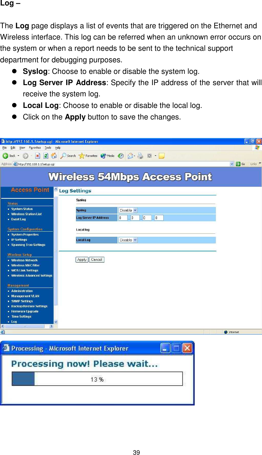  39 Log –    The Log page displays a list of events that are triggered on the Ethernet and Wireless interface. This log can be referred when an unknown error occurs on the system or when a report needs to be sent to the technical support department for debugging purposes.  Syslog: Choose to enable or disable the system log.  Log Server IP Address: Specify the IP address of the server that will receive the system log.    Local Log: Choose to enable or disable the local log.   Click on the Apply button to save the changes.      