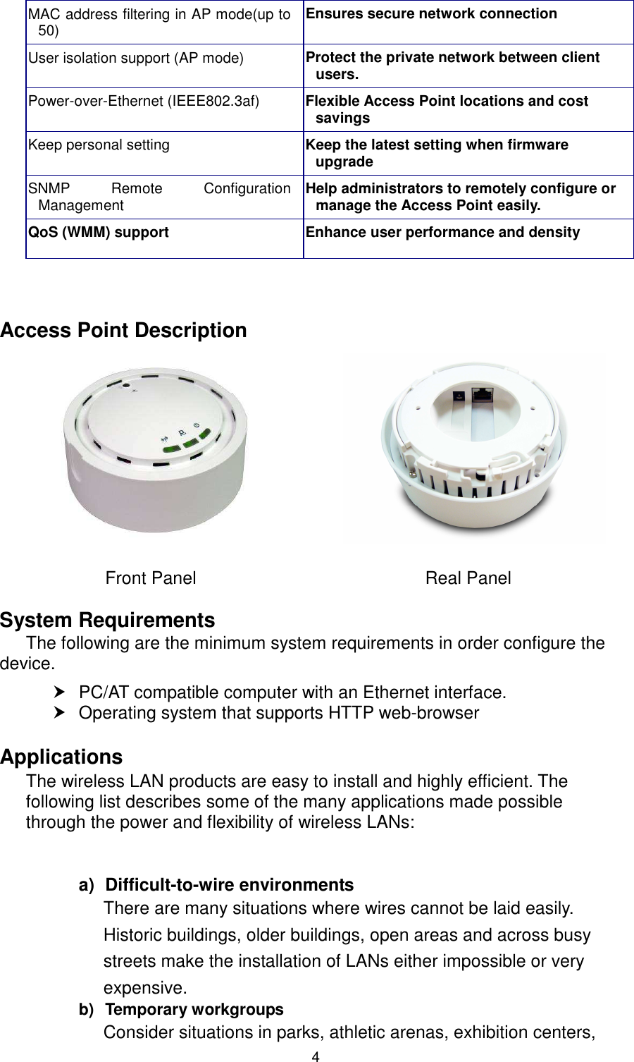  4 MAC address filtering in AP mode(up to 50)  Ensures secure network connection User isolation support (AP mode) Protect the private network between client users. Power-over-Ethernet (IEEE802.3af)  Flexible Access Point locations and cost savings Keep personal setting  Keep the latest setting when firmware upgrade SNMP  Remote  Configuration Management  Help administrators to remotely configure or manage the Access Point easily. QoS (WMM) support  Enhance user performance and density    Access Point Description                                                   Front Panel                                                    Real Panel  System Requirements The following are the minimum system requirements in order configure the device.     PC/AT compatible computer with an Ethernet interface.   Operating system that supports HTTP web-browser  Applications The wireless LAN products are easy to install and highly efficient. The following list describes some of the many applications made possible through the power and flexibility of wireless LANs:   a)  Difficult-to-wire environments There are many situations where wires cannot be laid easily. Historic buildings, older buildings, open areas and across busy streets make the installation of LANs either impossible or very expensive. b)  Temporary workgroups Consider situations in parks, athletic arenas, exhibition centers,  