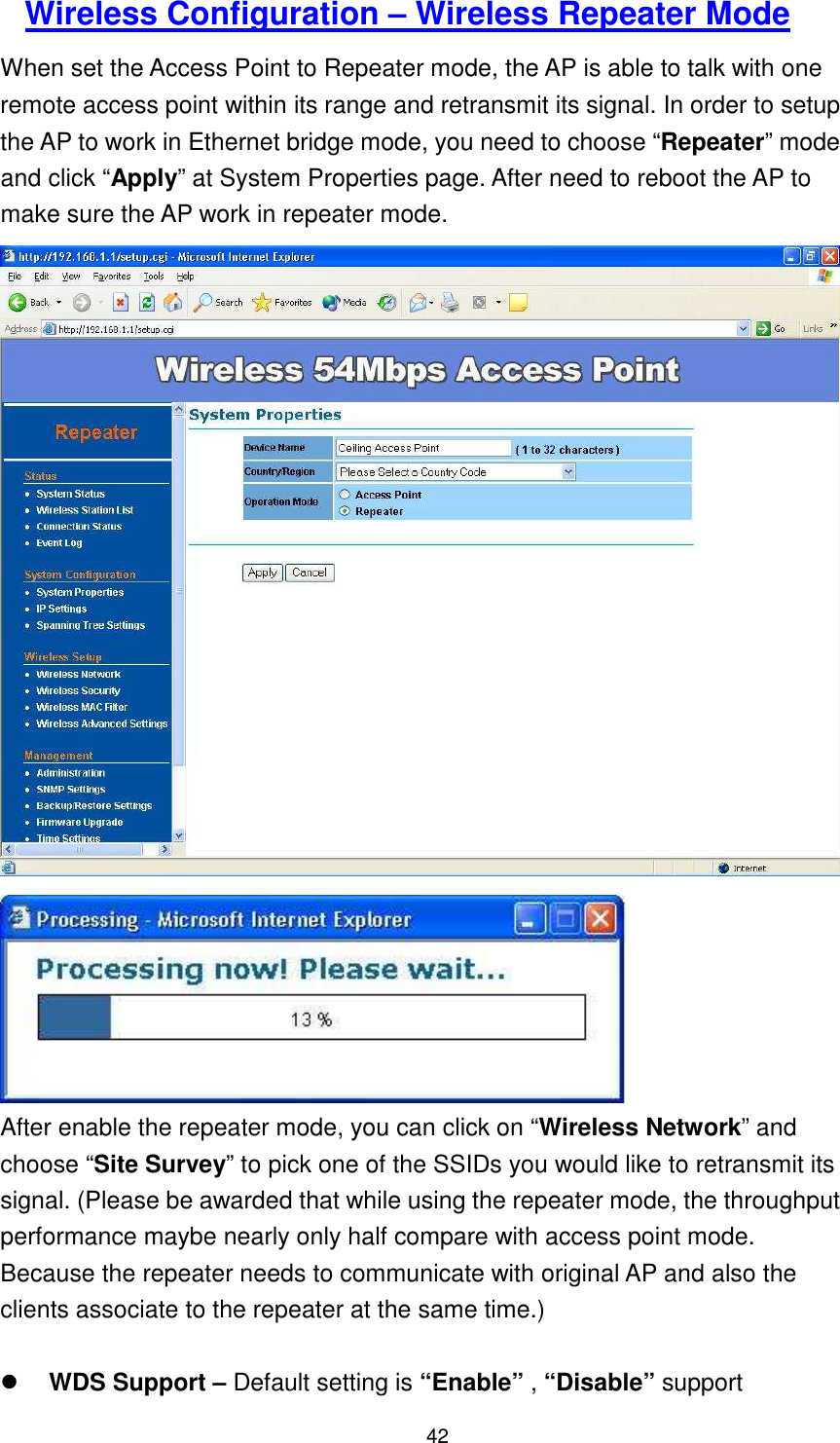  42   Wireless Configuration – Wireless Repeater Mode When set the Access Point to Repeater mode, the AP is able to talk with one remote access point within its range and retransmit its signal. In order to setup the AP to work in Ethernet bridge mode, you need to choose “Repeater” mode and click “Apply” at System Properties page. After need to reboot the AP to make sure the AP work in repeater mode.   After enable the repeater mode, you can click on “Wireless Network” and choose “Site Survey” to pick one of the SSIDs you would like to retransmit its signal. (Please be awarded that while using the repeater mode, the throughput performance maybe nearly only half compare with access point mode. Because the repeater needs to communicate with original AP and also the clients associate to the repeater at the same time.)   WDS Support – Default setting is “Enable” , “Disable” support  