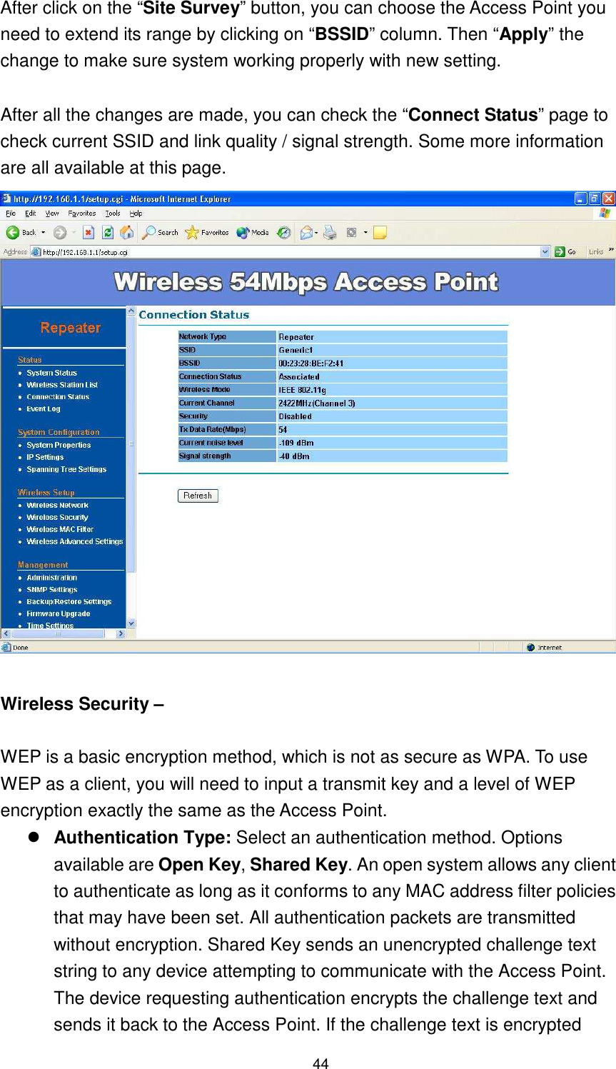  44 After click on the “Site Survey” button, you can choose the Access Point you need to extend its range by clicking on “BSSID” column. Then “Apply” the change to make sure system working properly with new setting.  After all the changes are made, you can check the “Connect Status” page to check current SSID and link quality / signal strength. Some more information are all available at this page.       Wireless Security –  WEP is a basic encryption method, which is not as secure as WPA. To use WEP as a client, you will need to input a transmit key and a level of WEP encryption exactly the same as the Access Point.    Authentication Type: Select an authentication method. Options available are Open Key, Shared Key. An open system allows any client to authenticate as long as it conforms to any MAC address filter policies that may have been set. All authentication packets are transmitted without encryption. Shared Key sends an unencrypted challenge text string to any device attempting to communicate with the Access Point. The device requesting authentication encrypts the challenge text and sends it back to the Access Point. If the challenge text is encrypted 