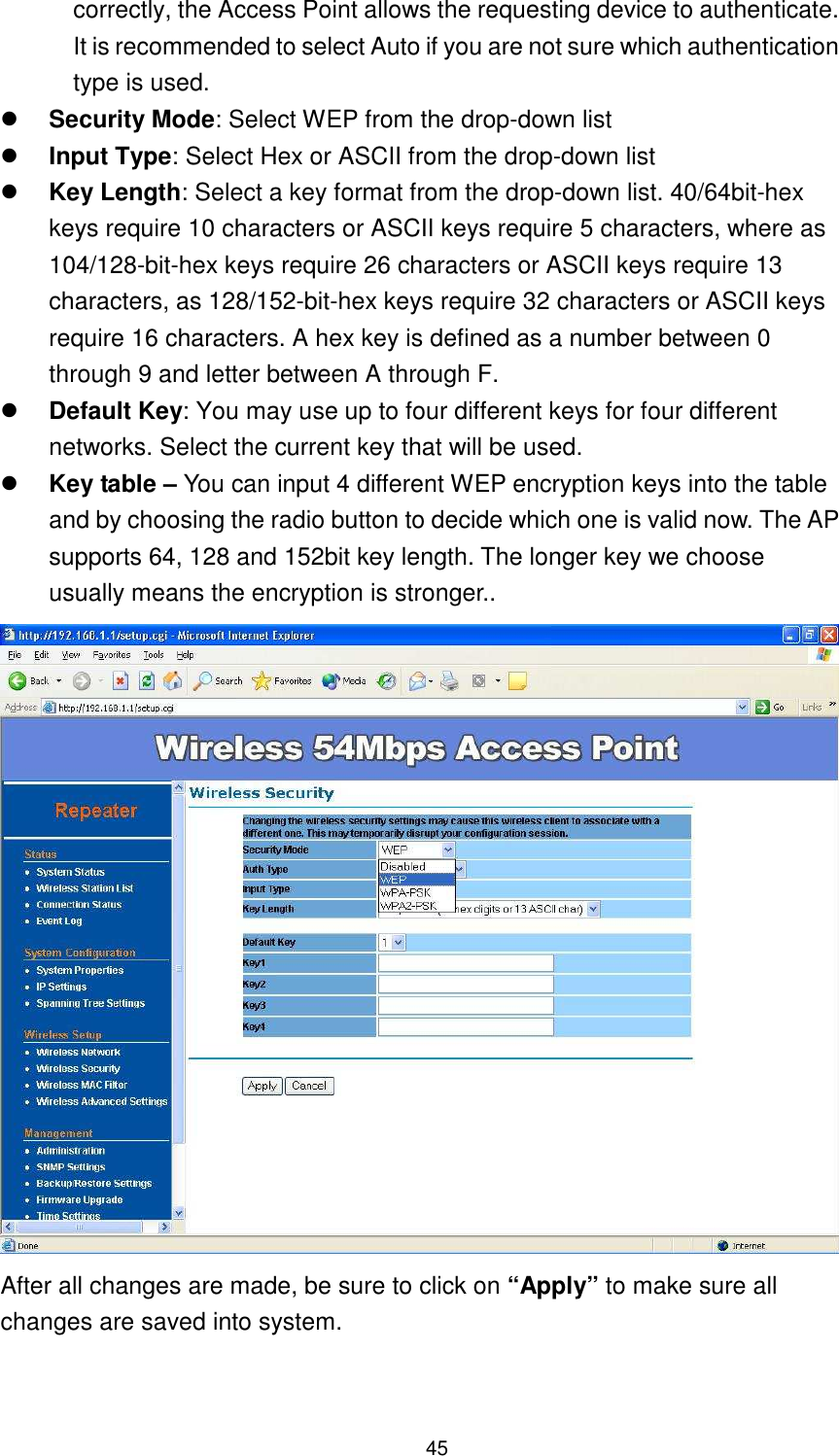  45 correctly, the Access Point allows the requesting device to authenticate. It is recommended to select Auto if you are not sure which authentication type is used.  Security Mode: Select WEP from the drop-down list  Input Type: Select Hex or ASCII from the drop-down list  Key Length: Select a key format from the drop-down list. 40/64bit-hex keys require 10 characters or ASCII keys require 5 characters, where as 104/128-bit-hex keys require 26 characters or ASCII keys require 13 characters, as 128/152-bit-hex keys require 32 characters or ASCII keys require 16 characters. A hex key is defined as a number between 0 through 9 and letter between A through F.  Default Key: You may use up to four different keys for four different networks. Select the current key that will be used.    Key table – You can input 4 different WEP encryption keys into the table and by choosing the radio button to decide which one is valid now. The AP supports 64, 128 and 152bit key length. The longer key we choose usually means the encryption is stronger..  After all changes are made, be sure to click on “Apply” to make sure all changes are saved into system.  