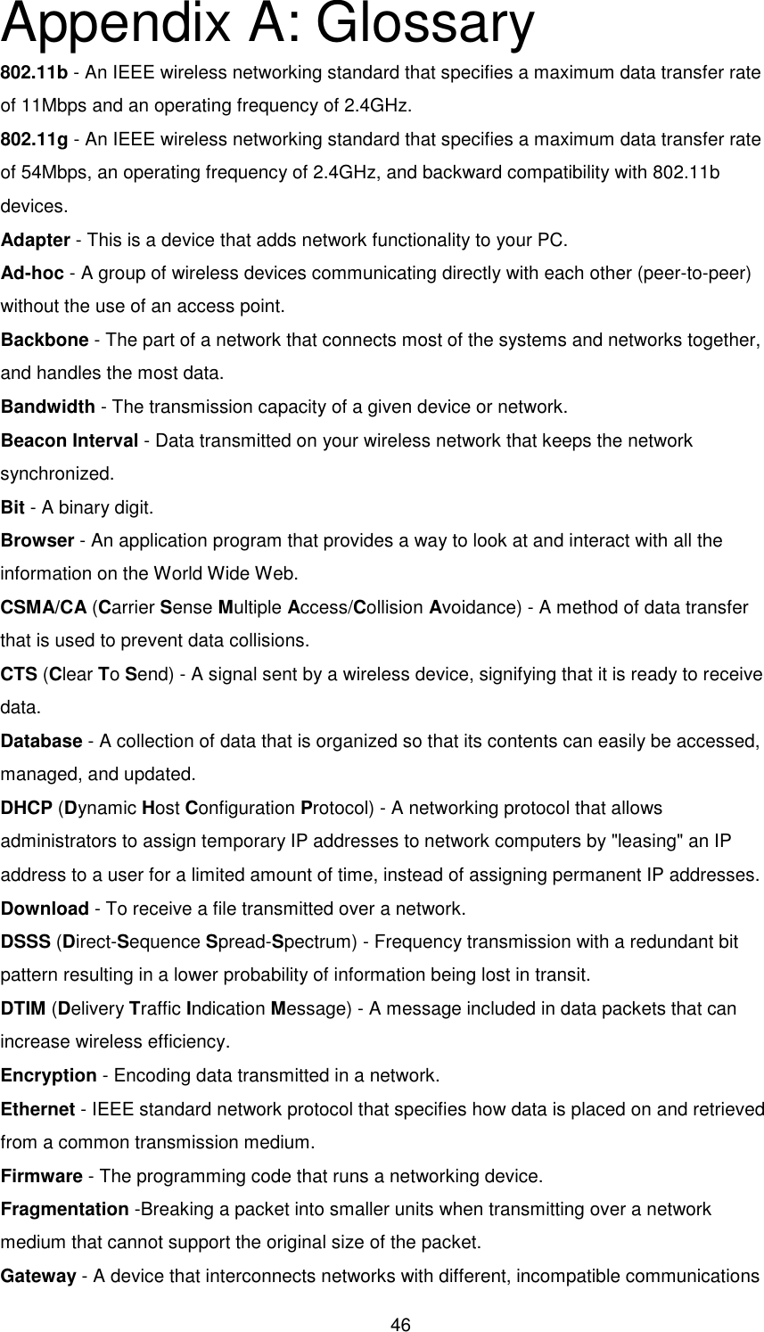  46 Appendix A: Glossary 802.11b - An IEEE wireless networking standard that specifies a maximum data transfer rate of 11Mbps and an operating frequency of 2.4GHz. 802.11g - An IEEE wireless networking standard that specifies a maximum data transfer rate of 54Mbps, an operating frequency of 2.4GHz, and backward compatibility with 802.11b devices. Adapter - This is a device that adds network functionality to your PC. Ad-hoc - A group of wireless devices communicating directly with each other (peer-to-peer) without the use of an access point. Backbone - The part of a network that connects most of the systems and networks together, and handles the most data. Bandwidth - The transmission capacity of a given device or network. Beacon Interval - Data transmitted on your wireless network that keeps the network synchronized. Bit - A binary digit. Browser - An application program that provides a way to look at and interact with all the information on the World Wide Web. CSMA/CA (Carrier Sense Multiple Access/Collision Avoidance) - A method of data transfer that is used to prevent data collisions. CTS (Clear To Send) - A signal sent by a wireless device, signifying that it is ready to receive data. Database - A collection of data that is organized so that its contents can easily be accessed, managed, and updated. DHCP (Dynamic Host Configuration Protocol) - A networking protocol that allows administrators to assign temporary IP addresses to network computers by &quot;leasing&quot; an IP address to a user for a limited amount of time, instead of assigning permanent IP addresses. Download - To receive a file transmitted over a network. DSSS (Direct-Sequence Spread-Spectrum) - Frequency transmission with a redundant bit pattern resulting in a lower probability of information being lost in transit. DTIM (Delivery Traffic Indication Message) - A message included in data packets that can increase wireless efficiency. Encryption - Encoding data transmitted in a network. Ethernet - IEEE standard network protocol that specifies how data is placed on and retrieved from a common transmission medium. Firmware - The programming code that runs a networking device. Fragmentation -Breaking a packet into smaller units when transmitting over a network medium that cannot support the original size of the packet. Gateway - A device that interconnects networks with different, incompatible communications 