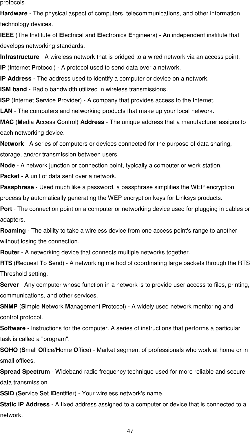  47 protocols. Hardware - The physical aspect of computers, telecommunications, and other information technology devices. IEEE (The Institute of Electrical and Electronics Engineers) - An independent institute that develops networking standards. Infrastructure - A wireless network that is bridged to a wired network via an access point. IP (Internet Protocol) - A protocol used to send data over a network. IP Address - The address used to identify a computer or device on a network. ISM band - Radio bandwidth utilized in wireless transmissions. ISP (Internet Service Provider) - A company that provides access to the Internet. LAN - The computers and networking products that make up your local network. MAC (Media Access Control) Address - The unique address that a manufacturer assigns to each networking device. Network - A series of computers or devices connected for the purpose of data sharing, storage, and/or transmission between users. Node - A network junction or connection point, typically a computer or work station. Packet - A unit of data sent over a network. Passphrase - Used much like a password, a passphrase simplifies the WEP encryption process by automatically generating the WEP encryption keys for Linksys products. Port - The connection point on a computer or networking device used for plugging in cables or adapters. Roaming - The ability to take a wireless device from one access point&apos;s range to another without losing the connection. Router - A networking device that connects multiple networks together. RTS (Request To Send) - A networking method of coordinating large packets through the RTS Threshold setting. Server - Any computer whose function in a network is to provide user access to files, printing, communications, and other services. SNMP (Simple Network Management Protocol) - A widely used network monitoring and control protocol. Software - Instructions for the computer. A series of instructions that performs a particular task is called a &quot;program&quot;. SOHO (Small Office/Home Office) - Market segment of professionals who work at home or in small offices. Spread Spectrum - Wideband radio frequency technique used for more reliable and secure data transmission. SSID (Service Set IDentifier) - Your wireless network&apos;s name. Static IP Address - A fixed address assigned to a computer or device that is connected to a network. 
