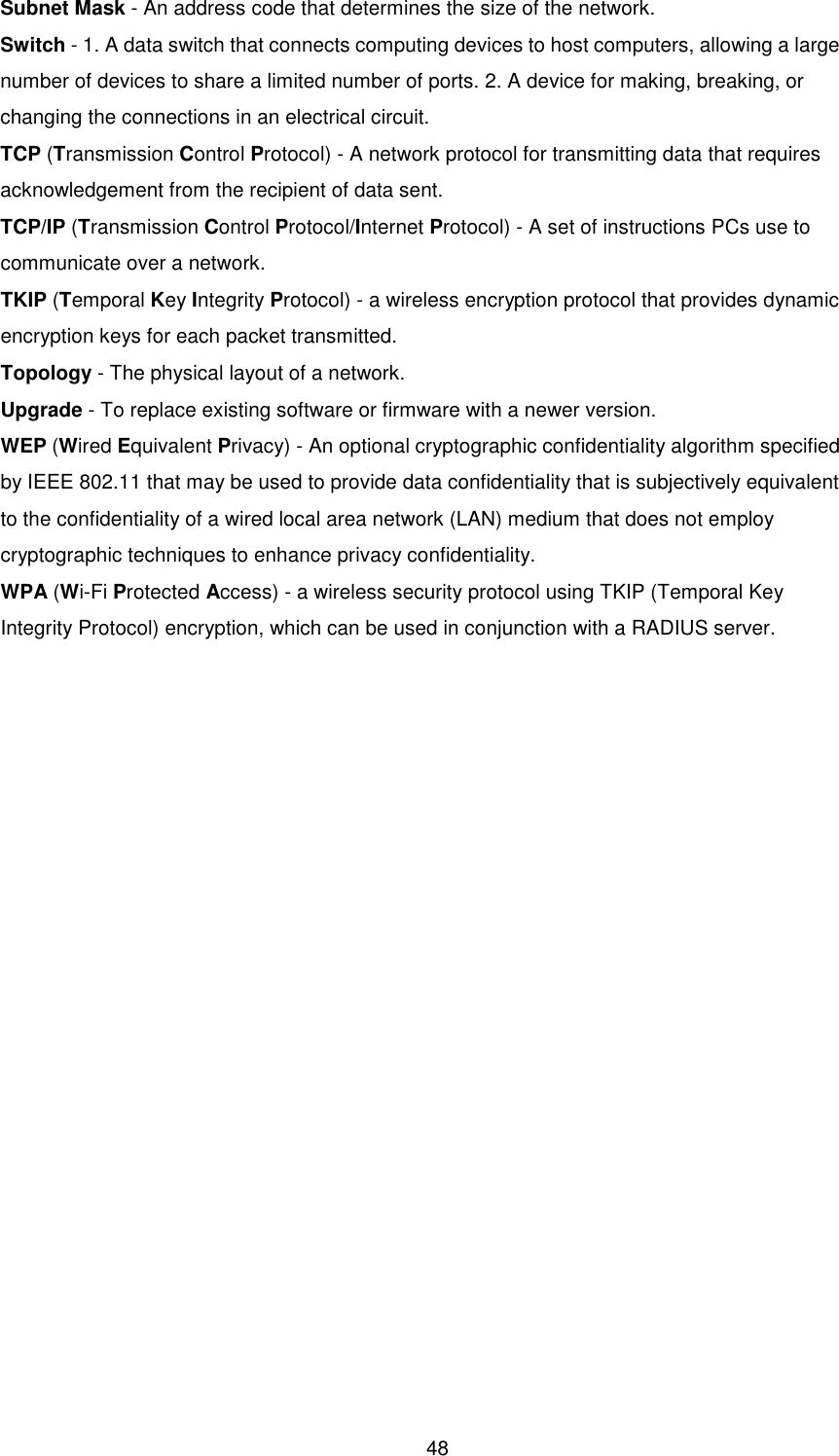  48 Subnet Mask - An address code that determines the size of the network. Switch - 1. A data switch that connects computing devices to host computers, allowing a large number of devices to share a limited number of ports. 2. A device for making, breaking, or changing the connections in an electrical circuit. TCP (Transmission Control Protocol) - A network protocol for transmitting data that requires acknowledgement from the recipient of data sent. TCP/IP (Transmission Control Protocol/Internet Protocol) - A set of instructions PCs use to communicate over a network. TKIP (Temporal Key Integrity Protocol) - a wireless encryption protocol that provides dynamic encryption keys for each packet transmitted. Topology - The physical layout of a network. Upgrade - To replace existing software or firmware with a newer version. WEP (Wired Equivalent Privacy) - An optional cryptographic confidentiality algorithm specified by IEEE 802.11 that may be used to provide data confidentiality that is subjectively equivalent to the confidentiality of a wired local area network (LAN) medium that does not employ cryptographic techniques to enhance privacy confidentiality. WPA (Wi-Fi Protected Access) - a wireless security protocol using TKIP (Temporal Key Integrity Protocol) encryption, which can be used in conjunction with a RADIUS server. 