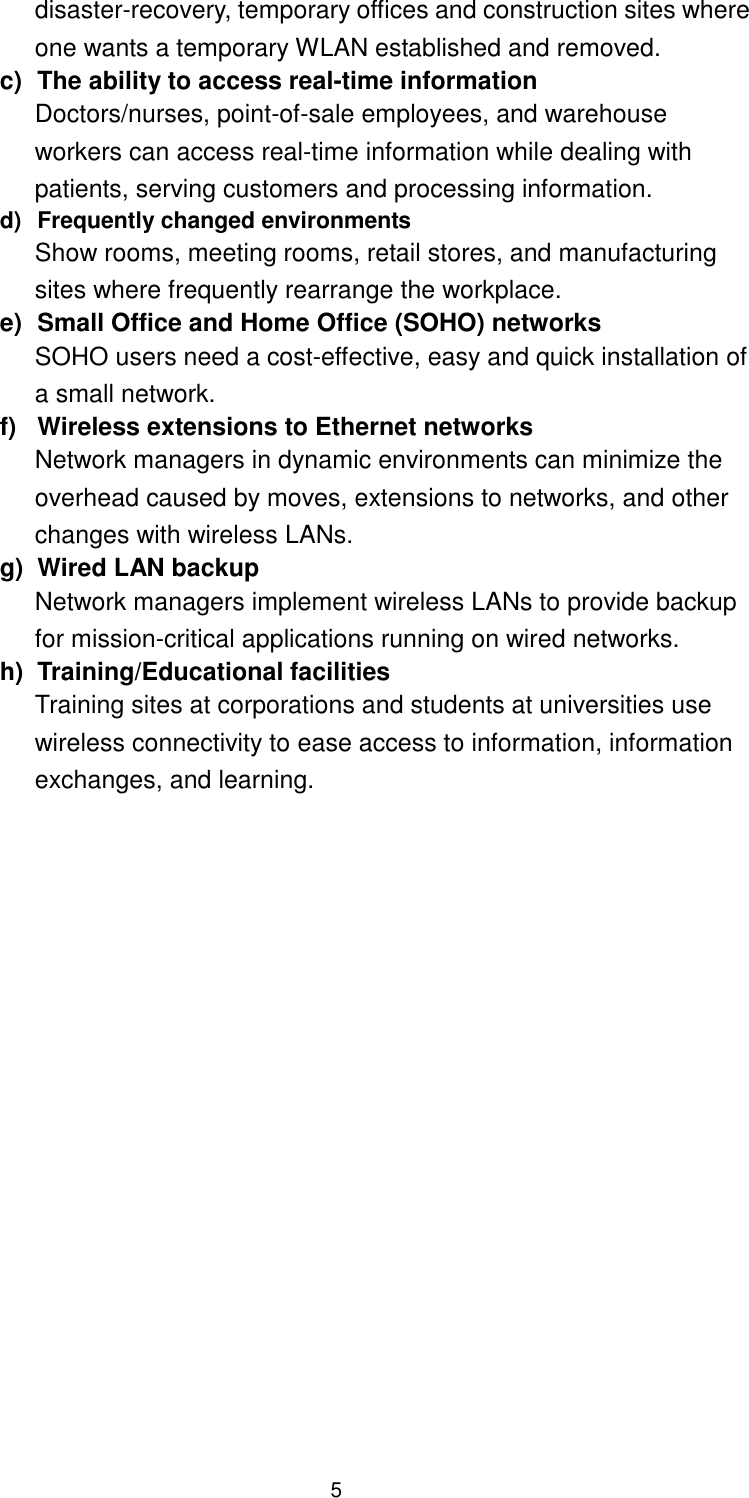  5 disaster-recovery, temporary offices and construction sites where one wants a temporary WLAN established and removed. c)  The ability to access real-time information Doctors/nurses, point-of-sale employees, and warehouse workers can access real-time information while dealing with patients, serving customers and processing information. d)  Frequently changed environments Show rooms, meeting rooms, retail stores, and manufacturing sites where frequently rearrange the workplace. e)  Small Office and Home Office (SOHO) networks SOHO users need a cost-effective, easy and quick installation of a small network. f)  Wireless extensions to Ethernet networks Network managers in dynamic environments can minimize the overhead caused by moves, extensions to networks, and other changes with wireless LANs. g)  Wired LAN backup Network managers implement wireless LANs to provide backup for mission-critical applications running on wired networks. h)  Training/Educational facilities Training sites at corporations and students at universities use wireless connectivity to ease access to information, information exchanges, and learning.  