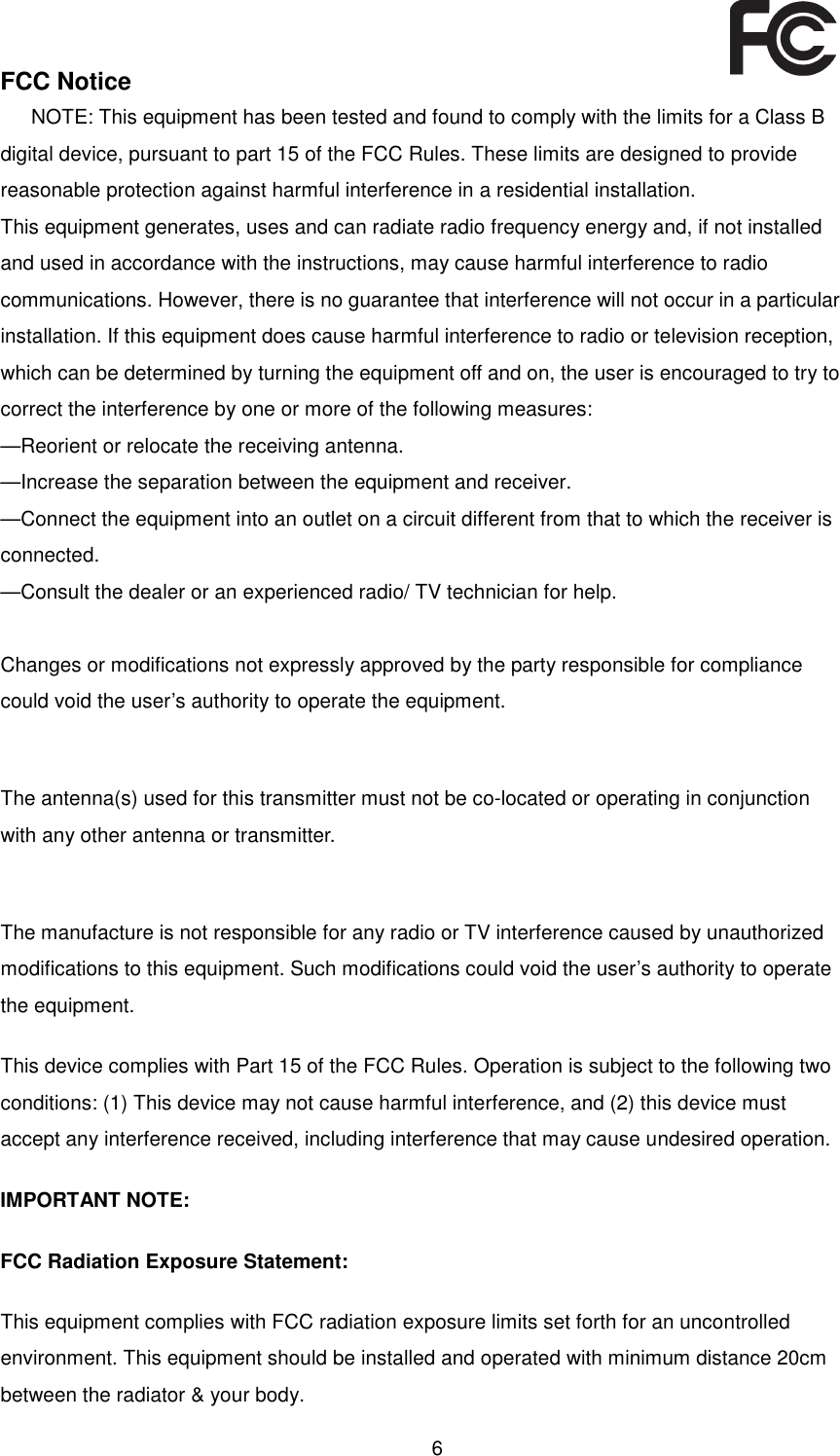  6   FCC Notice NOTE: This equipment has been tested and found to comply with the limits for a Class B digital device, pursuant to part 15 of the FCC Rules. These limits are designed to provide reasonable protection against harmful interference in a residential installation. This equipment generates, uses and can radiate radio frequency energy and, if not installed and used in accordance with the instructions, may cause harmful interference to radio communications. However, there is no guarantee that interference will not occur in a particular installation. If this equipment does cause harmful interference to radio or television reception, which can be determined by turning the equipment off and on, the user is encouraged to try to correct the interference by one or more of the following measures: —Reorient or relocate the receiving antenna. —Increase the separation between the equipment and receiver. —Connect the equipment into an outlet on a circuit different from that to which the receiver is connected. —Consult the dealer or an experienced radio/ TV technician for help.  Changes or modifications not expressly approved by the party responsible for compliance could void the user’s authority to operate the equipment.  The antenna(s) used for this transmitter must not be co-located or operating in conjunction with any other antenna or transmitter.  The manufacture is not responsible for any radio or TV interference caused by unauthorized modifications to this equipment. Such modifications could void the user’s authority to operate the equipment. This device complies with Part 15 of the FCC Rules. Operation is subject to the following two conditions: (1) This device may not cause harmful interference, and (2) this device must accept any interference received, including interference that may cause undesired operation.   IMPORTANT NOTE:  FCC Radiation Exposure Statement:  This equipment complies with FCC radiation exposure limits set forth for an uncontrolled environment. This equipment should be installed and operated with minimum distance 20cm between the radiator &amp; your body.  