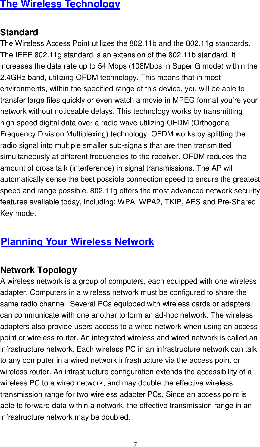  7 The Wireless Technology  Standard The Wireless Access Point utilizes the 802.11b and the 802.11g standards. The IEEE 802.11g standard is an extension of the 802.11b standard. It increases the data rate up to 54 Mbps (108Mbps in Super G mode) within the 2.4GHz band, utilizing OFDM technology. This means that in most environments, within the specified range of this device, you will be able to transfer large files quickly or even watch a movie in MPEG format you’re your network without noticeable delays. This technology works by transmitting high-speed digital data over a radio wave utilizing OFDM (Orthogonal Frequency Division Multiplexing) technology. OFDM works by splitting the radio signal into multiple smaller sub-signals that are then transmitted simultaneously at different frequencies to the receiver. OFDM reduces the amount of cross talk (interference) in signal transmissions. The AP will automatically sense the best possible connection speed to ensure the greatest speed and range possible. 802.11g offers the most advanced network security features available today, including: WPA, WPA2, TKIP, AES and Pre-Shared Key mode.  UPlanning Your Wireless Network  Network Topology A wireless network is a group of computers, each equipped with one wireless adapter. Computers in a wireless network must be configured to share the same radio channel. Several PCs equipped with wireless cards or adapters can communicate with one another to form an ad-hoc network. The wireless adapters also provide users access to a wired network when using an access point or wireless router. An integrated wireless and wired network is called an infrastructure network. Each wireless PC in an infrastructure network can talk to any computer in a wired network infrastructure via the access point or wireless router. An infrastructure configuration extends the accessibility of a wireless PC to a wired network, and may double the effective wireless transmission range for two wireless adapter PCs. Since an access point is able to forward data within a network, the effective transmission range in an infrastructure network may be doubled.  