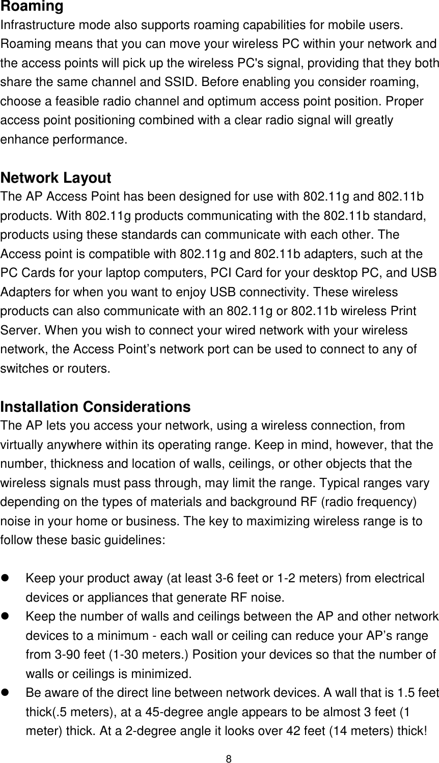  8 Roaming Infrastructure mode also supports roaming capabilities for mobile users. Roaming means that you can move your wireless PC within your network and the access points will pick up the wireless PC&apos;s signal, providing that they both share the same channel and SSID. Before enabling you consider roaming, choose a feasible radio channel and optimum access point position. Proper access point positioning combined with a clear radio signal will greatly enhance performance.  Network Layout The AP Access Point has been designed for use with 802.11g and 802.11b products. With 802.11g products communicating with the 802.11b standard, products using these standards can communicate with each other. The Access point is compatible with 802.11g and 802.11b adapters, such at the PC Cards for your laptop computers, PCI Card for your desktop PC, and USB Adapters for when you want to enjoy USB connectivity. These wireless products can also communicate with an 802.11g or 802.11b wireless Print Server. When you wish to connect your wired network with your wireless network, the Access Point’s network port can be used to connect to any of switches or routers.    Installation Considerations The AP lets you access your network, using a wireless connection, from virtually anywhere within its operating range. Keep in mind, however, that the number, thickness and location of walls, ceilings, or other objects that the wireless signals must pass through, may limit the range. Typical ranges vary depending on the types of materials and background RF (radio frequency) noise in your home or business. The key to maximizing wireless range is to follow these basic guidelines:    Keep your product away (at least 3-6 feet or 1-2 meters) from electrical devices or appliances that generate RF noise.   Keep the number of walls and ceilings between the AP and other network devices to a minimum - each wall or ceiling can reduce your AP’s range from 3-90 feet (1-30 meters.) Position your devices so that the number of walls or ceilings is minimized.   Be aware of the direct line between network devices. A wall that is 1.5 feet thick(.5 meters), at a 45-degree angle appears to be almost 3 feet (1 meter) thick. At a 2-degree angle it looks over 42 feet (14 meters) thick! 