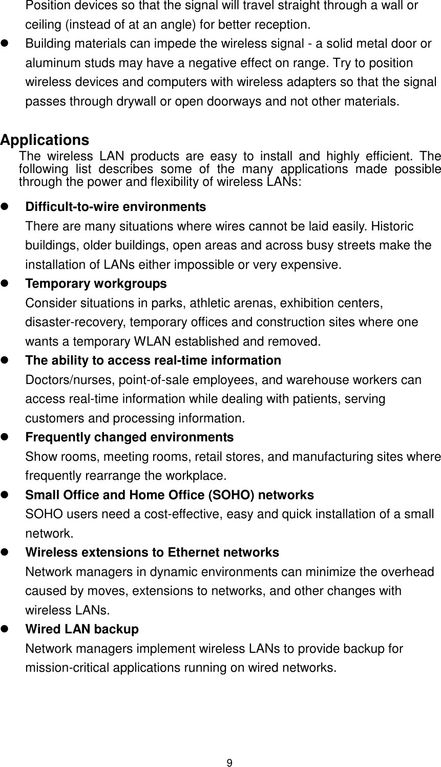  9 Position devices so that the signal will travel straight through a wall or ceiling (instead of at an angle) for better reception.   Building materials can impede the wireless signal - a solid metal door or aluminum studs may have a negative effect on range. Try to position wireless devices and computers with wireless adapters so that the signal passes through drywall or open doorways and not other materials.  Applications The  wireless  LAN  products  are  easy  to  install  and  highly  efficient.  The following  list  describes  some  of  the  many  applications  made  possible through the power and flexibility of wireless LANs:   Difficult-to-wire environments There are many situations where wires cannot be laid easily. Historic buildings, older buildings, open areas and across busy streets make the installation of LANs either impossible or very expensive.  Temporary workgroups Consider situations in parks, athletic arenas, exhibition centers, disaster-recovery, temporary offices and construction sites where one wants a temporary WLAN established and removed.  The ability to access real-time information Doctors/nurses, point-of-sale employees, and warehouse workers can access real-time information while dealing with patients, serving customers and processing information.  Frequently changed environments Show rooms, meeting rooms, retail stores, and manufacturing sites where frequently rearrange the workplace.  Small Office and Home Office (SOHO) networks SOHO users need a cost-effective, easy and quick installation of a small network.  Wireless extensions to Ethernet networks Network managers in dynamic environments can minimize the overhead caused by moves, extensions to networks, and other changes with wireless LANs.  Wired LAN backup Network managers implement wireless LANs to provide backup for mission-critical applications running on wired networks. 