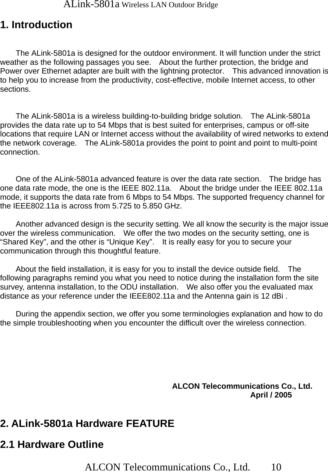   ALink-5801a Wireless LAN Outdoor Bridge                  ALCON Telecommunications Co., Ltd.   10  1. Introduction   The ALink-5801a is designed for the outdoor environment. It will function under the strict weather as the following passages you see.    About the further protection, the bridge and Power over Ethernet adapter are built with the lightning protector.    This advanced innovation is to help you to increase from the productivity, cost-effective, mobile Internet access, to other sections.          The ALink-5801a is a wireless building-to-building bridge solution.    The ALink-5801a provides the data rate up to 54 Mbps that is best suited for enterprises, campus or off-site locations that require LAN or Internet access without the availability of wired networks to extend the network coverage.    The ALink-5801a provides the point to point and point to multi-point connection.     One of the ALink-5801a advanced feature is over the data rate section.    The bridge has one data rate mode, the one is the IEEE 802.11a.    About the bridge under the IEEE 802.11a mode, it supports the data rate from 6 Mbps to 54 Mbps. The supported frequency channel for the IEEE802.11a is across from 5.725 to 5.850 GHz.         Another advanced design is the security setting. We all know the security is the major issue over the wireless communication.    We offer the two modes on the security setting, one is “Shared Key”, and the other is “Unique Key”.    It is really easy for you to secure your communication through this thoughtful feature.    About the field installation, it is easy for you to install the device outside field.    The following paragraphs remind you what you need to notice during the installation form the site survey, antenna installation, to the ODU installation.    We also offer you the evaluated max distance as your reference under the IEEE802.11a and the Antenna gain is 12 dBi .    During the appendix section, we offer you some terminologies explanation and how to do the simple troubleshooting when you encounter the difficult over the wireless connection.                         ALCON Telecommunications Co., Ltd.                 April / 2005   2. ALink-5801a Hardware FEATURE  2.1 Hardware Outline 