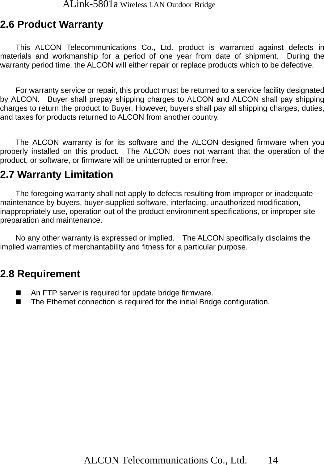   ALink-5801a Wireless LAN Outdoor Bridge                  ALCON Telecommunications Co., Ltd.   14  2.6 Product Warranty    This ALCON Telecommunications Co., Ltd. product is warranted against defects in materials and workmanship for a period of one year from date of shipment.  During the warranty period time, the ALCON will either repair or replace products which to be defective.  For warranty service or repair, this product must be returned to a service facility designated by ALCON.  Buyer shall prepay shipping charges to ALCON and ALCON shall pay shipping charges to return the product to Buyer. However, buyers shall pay all shipping charges, duties, and taxes for products returned to ALCON from another country.  The ALCON warranty is for its software and the ALCON designed firmware when you properly installed on this product.  The ALCON does not warrant that the operation of the product, or software, or firmware will be uninterrupted or error free. 2.7 Warranty Limitation  The foregoing warranty shall not apply to defects resulting from improper or inadequate maintenance by buyers, buyer-supplied software, interfacing, unauthorized modification, inappropriately use, operation out of the product environment specifications, or improper site preparation and maintenance.  No any other warranty is expressed or implied.    The ALCON specifically disclaims the implied warranties of merchantability and fitness for a particular purpose.  2.8 Requirement    An FTP server is required for update bridge firmware.   The Ethernet connection is required for the initial Bridge configuration. 
